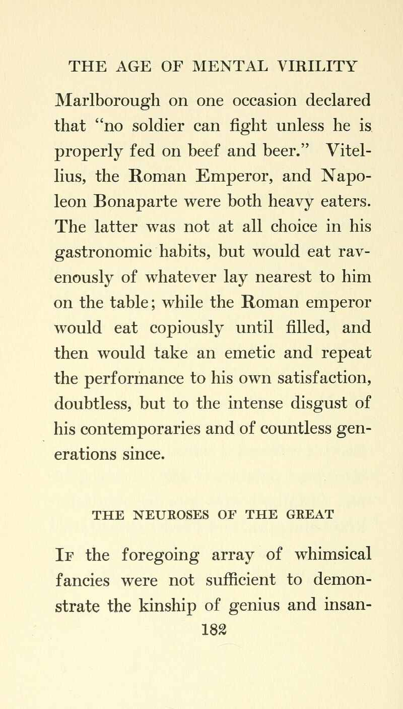 Marlborough on one occasion declared that no soldier can fight unless he is properly fed on beef and beer. Vitel- lius, the Roman Emperor, and Napo- leon Bonaparte were both heavy eaters. The latter was not at all choice in his gastronomic habits, but would eat rav- enously of whatever lay nearest to him on the table; while the Roman emperor would eat copiously until filled, and then would take an emetic and repeat the performance to his own satisfaction, doubtless, but to the intense disgust of his contemporaries and of countless gen- erations since. THE NEUROSES OF THE GREAT If the foregoing array of whimsical fancies were not sufficient to demon- strate the kinship of genius and insan-