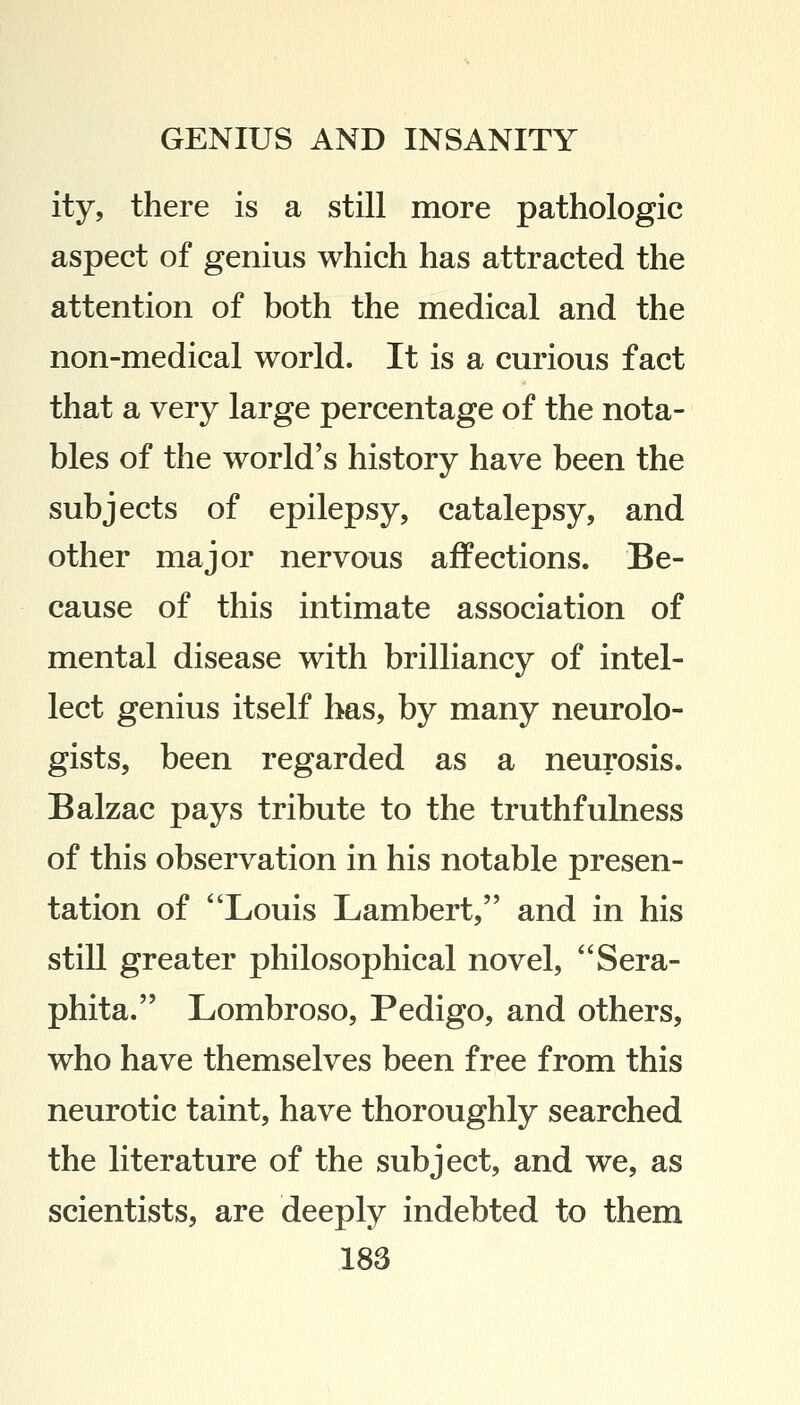 ity, there is a still more pathologic aspect of genius which has attracted the attention of both the medical and the non-medical world. It is a curious fact that a very large percentage of the nota- bles of the world's history have been the subjects of epilepsy, catalepsy, and other major nervous affections. Be- cause of this intimate association of mental disease with brilliancy of intel- lect genius itself has, by many neurolo- gists, been regarded as a neurosis. Balzac pays tribute to the truthfulness of this observation in his notable presen- tation of Louis Lambert, and in his still greater philosophical novel, Sera- phita. Lombroso, Pedigo, and others, who have themselves been free from this neurotic taint, have thoroughly searched the literature of the subject, and we, as scientists, are deeply indebted to them