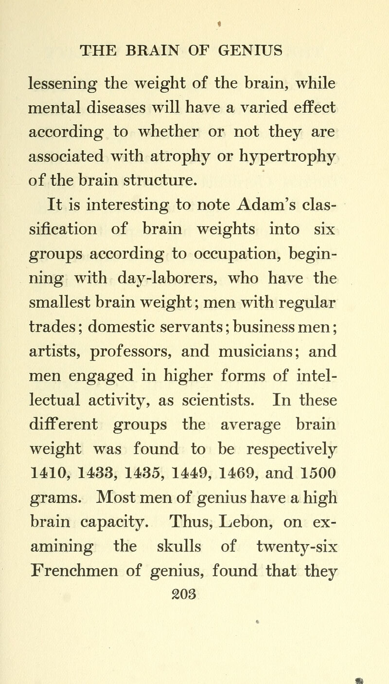 lessening the weight of the brain, while mental diseases will have a varied effect according to whether or not they are associated with atrophy or hypertrophy of the brain structure. It is interesting to note Adam's clas- sification of brain weights into six groups according to occupation, begin- ning with day-laborers, who have the smallest brain weight; men with regular trades; domestic servants; business men; artists, professors, and musicians; and men engaged in higher forms of intel- lectual activity, as scientists. In these different groups the average brain weight was found to be respectively 1410, 1433, 1435, 1449, 1469, and 1500 grams. Most men of genius have a high brain capacity. Thus, Lebon, on ex- amining the skulls of twenty-six Frenchmen of genius, found that they