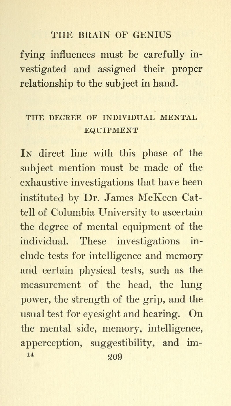 fying influences must be carefully in- vestigated and assigned their proper relationship to the subject in hand. THE DEGREE OF INDIVIDUAL MENTAL EQUIPMENT In direct line with this phase of the subject mention must be made of the exhaustive investigations that have been instituted by Dr. James McKeen Cat- tell of Columbia University to ascertain the degree of mental equipment of the individual. These investigations in- clude tests for intelligence and memory and certain physical tests, such as the measurement of the head, the lung power, the strength of the grip, and the usual test for eyesight and hearing. On the mental side, memory, intelligence, apperception, suggestibility, and im-