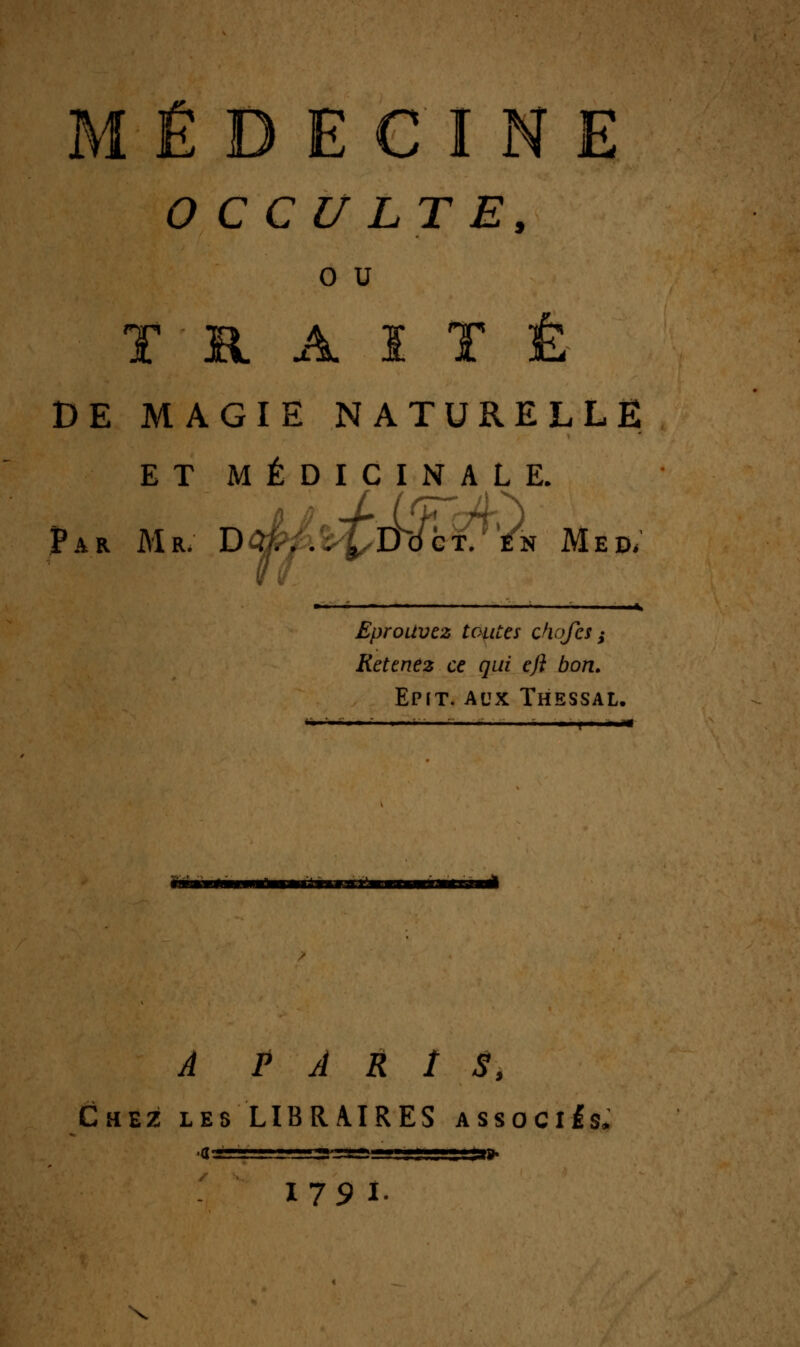MÉDECINE OCCULTE, 0 u T R A ï T Ê DE MAGIE NATURELLE ET MÉDICINALE. Par Mr. D^;.>ïLDdcf, /» Med/ . * Eprouvez toutes chofes ^ Retenez ce qui eft bon. Epit. aux Thessal. ■■ ■ —■ ■ f ' —« àonasisxa ^ P À R î S, Chez lesLIBRAIRES associas» ■g -■. »l r ■Mjjysass. i, .,i,„j.„ggar»