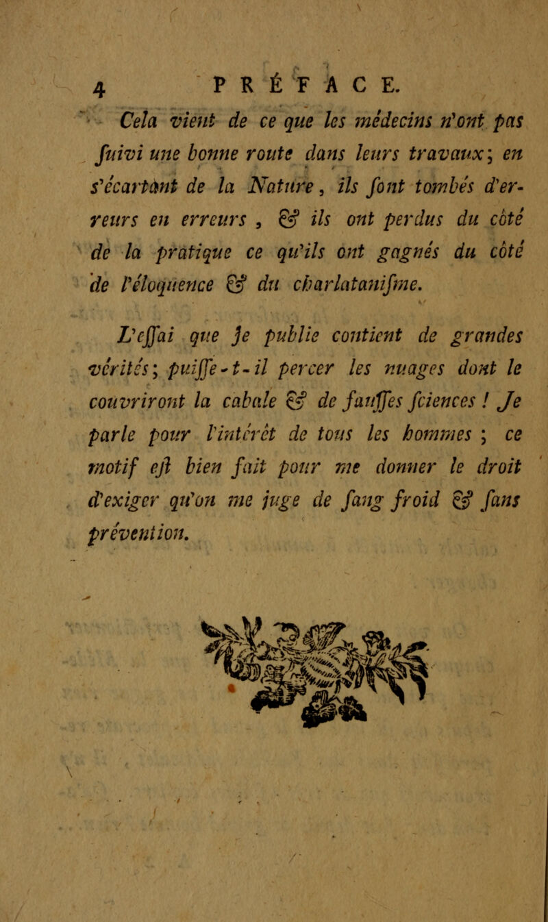 Cela vient de ce que les médecins n'ont pas fuivi une bonne route dans leurs travaux; en sécartant de la Nature, ils font tombés d'er- reurs en erreurs , & ils ont perdus du coté de la pratique ce qu'ils ont gagnés du coté de l'éloquence & du charlatanisme. L'effai que je publie contient de grandes vérités; puijfe~t-il percer les nuages dont le couvriront la cabale & de fanjjes fciences ! Je parle pour l'intérêt de tous les hommes ; ce motif eji bien fait pour me donner le droit d'exiger qu'on me juge de fang froid Çff fans prévention.