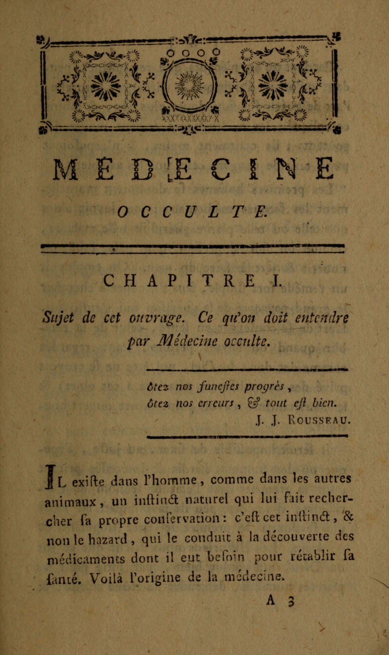 »j_ :=&>:** I ca^feQ sg^^ ï:^^S i WS^iS^'^ ^^rr?^* ^SSjStrt gSi -77— „ , sls^i rsaa=r7T-.-TT^=^| MED1ECINE OCCULTE. CHAPITRE I. Sujet de cet ouvrage. Ce qu'on doit entendre par Médecine occulte. ôtez nos funefres progrès , ôtez nos erreurs , & tout ejl bien. J. J. Rousseau. IL exifte dans l'homme, comme dans les autres animaux, un ïnftuiâ naturel qui lui fait recher- cher fa propre coiifervation : c'efteet inilindt, & non le hazard , qui le conduit à la découverte des médicaments dont il eut befoin pour rétablir fa famé. Voilà L'origine de la médecine.