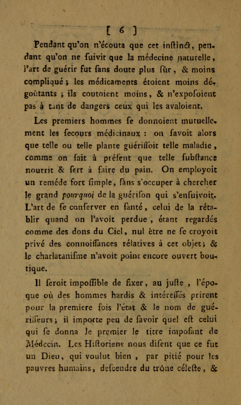 [ « ] Pendant qu'on n'écouta que cet inftin#, pen- dant qu'on ne fuivit que la médecine naturelle, l'art de guérir fut fans doute plus fur, & moins compliqué ; les médicaments étoient moins dé* goûtants , ils coutoient moins, & n'expofoient pas à tint de dangers ceux qui les avaloient. Les premiers hommes fe donnaient mutuelle* ment les fecours médicinaux : on favoit alors que telle ou telle plante giiériflbit telle maladie , comme on fait à préfent que telle fubftance nourrit & fert à faire du pain. On employoit un remède fort fimple, Huis s'occuper à chercher le grand pourquoi de la guérifon qui s'enfuivoit. L'art de fe conferver en fanté, celui de la réta- blir quand on l'avoit perdue , étant regardes comme des dons du Ciel, nul être ne fe croyoit privé des connoiflances relatives à cet objet; & le charlatanifme n'avoit point encore ouvert bou* tique, 11 feroit impoffible de fixer, au jufte , l'épo- que où des hommes hardis & intéreifés prirent pour la première fois l'état & le nom de gué- riifeursj il importe peu de favoir quel eft celui qui fe donna Je premier le titre impofant de ?Jédecin. Les Hiftoriens nous difent que ce fut un Dieu, qui voulut bien , par pitié pour les pauvres humains, defuendrç du trône célefte, &