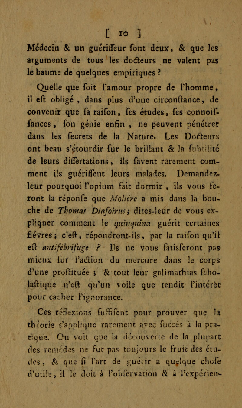 Médecin & un guérifleur font deux, & que les arguments de tous les dodteurs ne valent pas le baume de quelques empiriques ? Quelle que fuit Pamour propre de l'homme, il eft obligé , dans plus d'une circonftance, de convenir que fa raifon, fes études, fes connoif- fances, fbn génie enfin , ne peuvent pénétrer dans les fecrets de la Nature. Les Dodeurs ont beau s'étourdir fur le brillant & la fubtilité de leurs difiertations, ils favent rarement com- ment ils guériflent leurs malades. Demandez- leur pourquoi l'opium fait dormir , ils vous fe- ront la reponfe que Molière a mis dans la bou- che de Thomas Diafoirus, dites-leur de vous ex- pliquer comment le quinquina guérit certaines fièvres; c'eft, répondront-ils, par la raifon qu'il e(l* antlfébrifuge ? Ils ne vous fatisferont pas mieux fur l'aétion du mercure dans !e corps d'une proftituée ; & tout leur galimathias fcho- laftique n'e(ï qu'un voile que tendit l'intérêt: pour cacher l'ignorance. Ces rérkxions fufRfent pour prouver que la théorie s'applique rarement avec fuccès a la pra- tique. Ou voit que la découverte de la plupart des renu;des ne fur pas toujours le fruit des étu- des, & que ii l'arc de i;uénr a quelque chofe d'u:i!e, il le doit à robfcrvation & à i'cxpérieiN