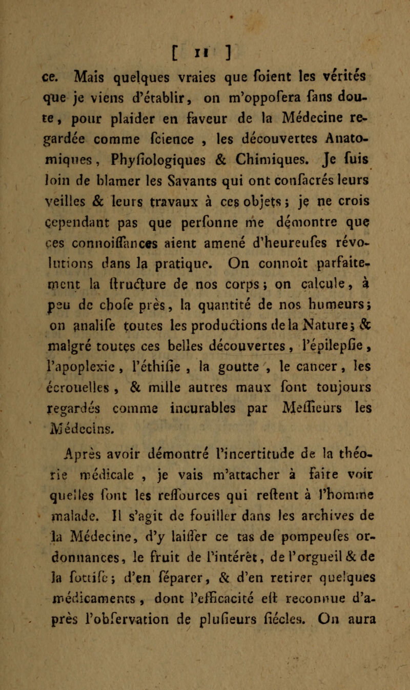 ce. Mais quelques vraies que foient les vérités que je viens d'établir, on m'oppofera fans dou- te , pour plaider en faveur de la Médecine re- gardée comme fcience , les découvertes Ànato- miques, Phyfiologiques & Chimiques. Je fuis loin de blâmer les Savants qui ont confacrés leurs veilles & leurs travaux à ces objets ; je ne crois cependant pas que perfonne me démontre que ces connoiffances aient amené d'heureufes révo- lutions dans la pratique. On connoît parfaite- ment la ftrudure de nos corps; on calcule, à Çzu de ebofe près, la quantité de nos humeurs; on enalife toutes les productions delà Nature; & malgré toutes ces belles découvertes , l'épilepfie , l'apoplexie , l'éthifie , la goutte , le cancer, les écrouelies , & mille autres maux font toujours regardés comme incurables par Meilleurs les Médecins. Après avoir démontré l'incertitude de la théo- rie médicale , je vais m'attacher à faire voir quelles font les reflources qui reftent à l'homme malade. Il s'agit de fouiller dans les archives de la Médecine, d'y laiifer ce tas de pompeufes or- donnances, le fruit de l'intérêt, de l'orgueil & de la fottife; d'en féparer, & d'en retirer quelques jrédicaments , dont l'efficacité eit reconnue d'a- près l'obfervation de plusieurs fiécles. On aura