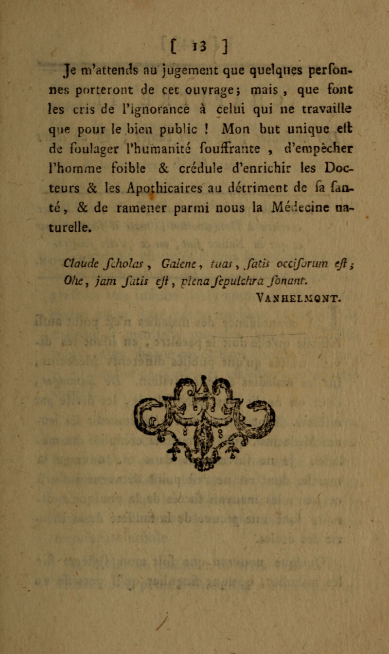 Je m'attends nu jugement que quelques perfon- nés porteront de cet ouvrage; mais , que font les cris de l'ignorance à celui qui ne travaille que pour le bien public ! Mon but unique eit de foulager l'humanité fouffrante , d'empêcher l'homme foible & crédule d'enrichir les Doc- teurs & les Apothicaires au détriment de fa fau- te, & de ramener parmi nous la Mé iecine na- turelle. Claude fJwlas , Galcnz, tuas y fatîs occijarum cfl s O/iCj jam fatis cji, plcnafepulchra fonant. Vaxhel.mONT.