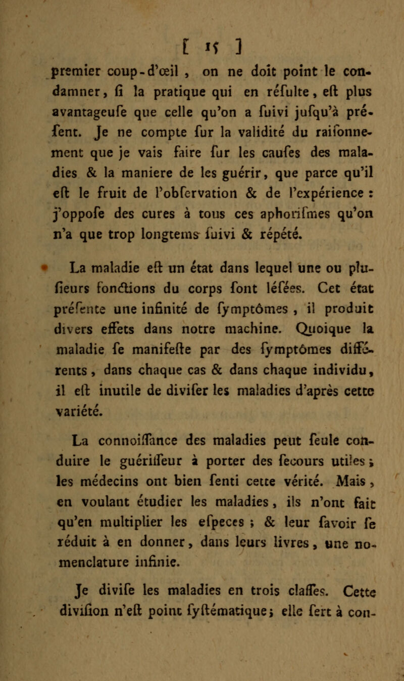 premier coup-d'œil , on ne doit point le con- damner, fi la pratique qui en réfulte, eft plus avantageufe que celle qu'on a fuivi jufqu'à pré* fent. Je ne compte fur la validité du raifonne- ment que je vais faire fur les caufes des mala- dies & la manière de les guérir, que parce qu'il eft le fruit de Pobfervation & de l'expérience : j'oppofe des cures à tous ces aphorifmes qu'on n'a que trop longtems luivi & répété. La maladie eft un état dans lequel une ou plu- fîeurs fondions du corps font léfées. Cet état prérente une infinité de fymptômes , il produit divers effets dans notre machine. Quoique la maladie fe manifefte par des fymptômes diffé- rents, dans chaque cas & dans chaque individu, il eft inutile de divifer les maladies d'après cette variété. La connohîance des maladies peut feule con- duire le guériifeur à porter des fecours utiles » les médecins ont bien fenti cette vérité. Mais , en voulant étudier les maladies, ils n'ont fait qu'en multiplier les efpeccs ; & leur favoir fe réduit à en donner, dans leurs livres, une no- menclature infinie. Je divife les maladies en trois clafles. Cette divifion n'eft poinc fyftématiquej elle fert à con-