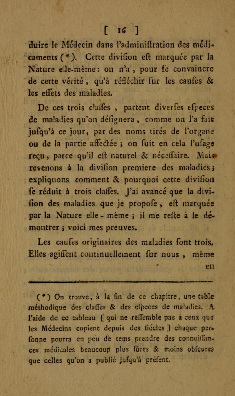 duire le Médecin dans Padminiftration des fiiédU caments(*). Cette divifion eft marquée par la Nature e'Je-mème: on n'a, pour fe convaincre de cette vérité , qu'à réfléchir fur les caufes & les eifets des maladies. De ces trois cbifes , partent diverfes efj:eccs de maladies qu'on défignera , comme on Ta fait jufqu'à ce jour, par des noms tirés de l'organe ou de la partie affedée > on fuit en cela l'ufage reçu, parce qu'il eft naturel & néceilaire. Mail) revenons à la divifion première des maladies j expliquons comment & pourquoi cette divifion fe réduit à trois clafles. J'ai avancé que la divi- fion des maladies que je propofe , eft marquée par la Nature elle - même ; il me relie à le dé- montrer 5 voici mes preuves. Les caufes originaires des maladies font trois* Elles agirent continuellement fur nous , même en (*) On trouve, à la fin de ce chapitre, une table méthodique des clafles & des efpeces de maladies. A l'aide de ce tableau [ qui ne reflemble pas à ceux que les Médecins copient depuis des fiécles ] chaque ptr* fonne pourra en peu de tems prendre des connoitlan- ces médicales beaucoup plus fûres & moins obfcures que celles qu'on a public jufqu'à préfent.