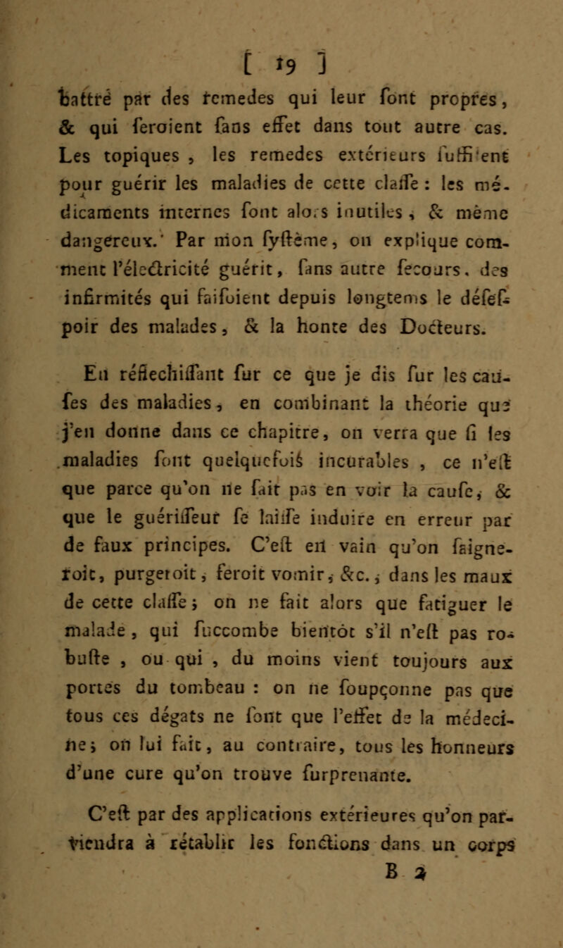tattrë par des fcmedes qui leur font propres, & qui feroient fans effet dans tout autre cas. Les topiques , les remèdes extérieurs iuffi'ent pour guérir les maladies de cette claflc : les mé- dicaments internes font alo/s inutiles, & même dangereux. Par mon fyftème, on explique com- ment l'éleûricité guérit, fans autre fecours. dea infirmités qui faifoient depuis longtems le défek poir des malades, & la honte des Docteurs. En réfiechiifant fur ce que je dis fur les caii- fes des maladies, en combinant la théorie qu? j'en donne dans ce chapitre, on verra que fi les maladies font quelquefois incurables , ce ii'clt que parce qu'on ne fait pr.s en voir la caufe, & que le guériifeur fe laiife induire en erreur par de faux principes. Ceft eil vain qu'on faigne- roic, purger oit, feroit vomir, &c., dans les maux de cette claffe -, on ne fait alors que fatiguer le malade, qui fuccombe bientôt s'il n'efl: pas ro- bufte , ou qui , du moins vient toujours aux portes du tombeau : on ne foupçonne pas que tous ces dégâts ne font que l'effet ds la médeci- ne y on lui fait, au contraire, tous les honneurs d'une cure qu'on trouve furprenante. Ceft par des applications extérieures qu'on par- viendra à rétablir les fonctions dans un corps B *
