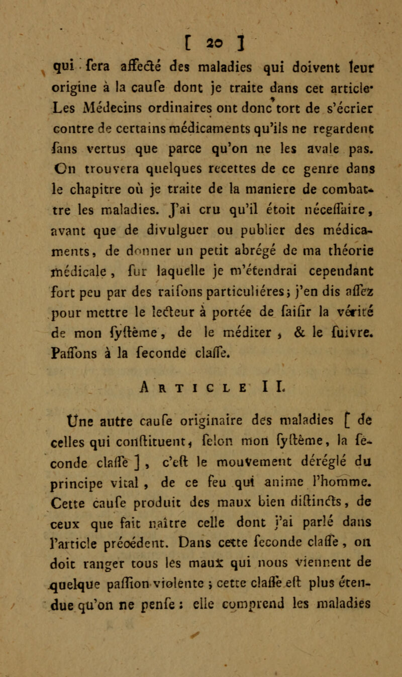 qui fera afFeclé des maladies qui doivent leur origine à la caufe dont je traite dans cet article* Les Médecins ordinaires ont donc tort de s'écrier contre de certains médicaments qu'ils ne regardent fans vertus que parce qu'on ne les avale pas. Cn trouvera quelques recettes de ce genre dans le chapitre où je traite de la manière de combat* tre les maladies. J'ai cru qu'il étoit néceffaire, avant que de divulguer ou publier des médica- ments, de donner un petit abrégé de ma théorie médicale , fur laquelle je m'étendrai cependant fort peu par des raifons particulières; j'en dis nflcz pour mettre le lecteur à portée de faifir la vérité de mon fyftème, de le méditer > & le fuivre, PaiTons à la féconde clafle. Article IL Une autre caufe originaire des maladies [ de celles qui coilftituent* félon mon fyftème, la fé- conde claffe ] , c'eft le mouvement déréglé du principe vital , de ce feu qui anime l'homme. Cette caufe produit des maux bien diftinfts, de ceux que fait naître celle dont j'ai parlé dans l'article précédent. Dans cette féconde clafle, on doit ranger tous les maux qui nous viennent de .quelque paffion violente ; cette clafle eft plus éten- due qu'on ne penfe ; elle comprend les maladies