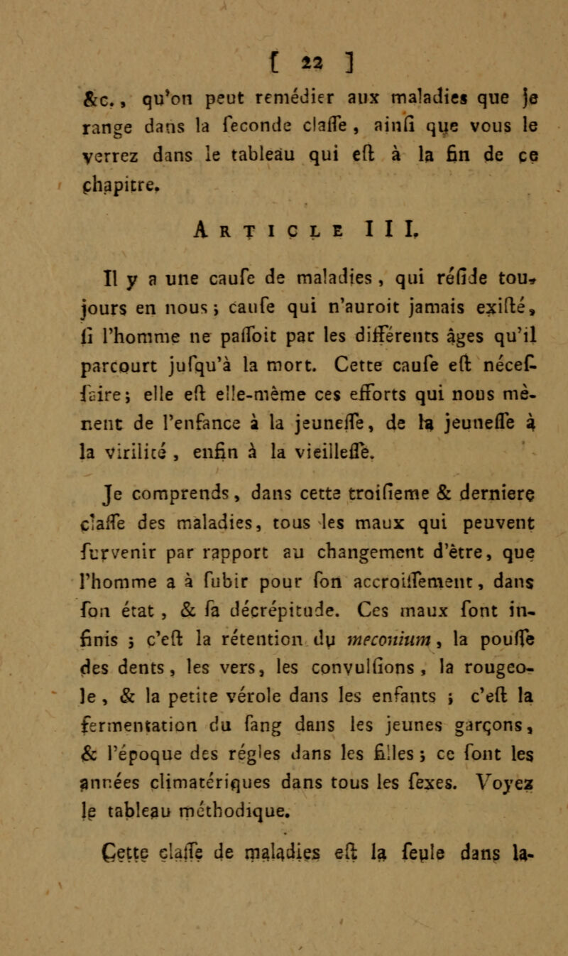 &c., qu'on peut remédier aux maladies que Je range dans la féconde clafle , ainfi qiie vous le verrez dans le tableau qui eft à la fin de ce chapitre. Article II I, Il y a une caufe de maladies, qui réfiJe tou* jours en nous*, caufe qui n'auroit jamais exifté, il l'homme ne paffoit par les différents âges qu'il parcourt jufqu'à la mort. Cette caufe eft nécet faire; elle efl elle-même ces efforts qui nous mè- nent de l'enfance à la jeuneffe, de h jeunefle à la virilité , enfin à la vieillefle. Je comprends, dans cette troifîeme & derniers cîaffe des maladies, tous les maux qui peuvent furvenir par rapport au changement d'être, que l'homme a à fubir pour fon accroiifement, dans fon état , & fa décrépitude. Ces maux font in- finis 3 c'eft la rétention du meconhtm, la pouffe des dents, les vers, les convulfions , la rougeo- le, & la petite vérole dans les enfants ; c'eft la fermentation du fang dans les jeunes garçons, & l'époque des régies dans les filles ; ce font les •années climatériques dans tous les fexes. Voyez le tableau méthodique. Cette çlajTe de m^dies eft la feyle dans la-