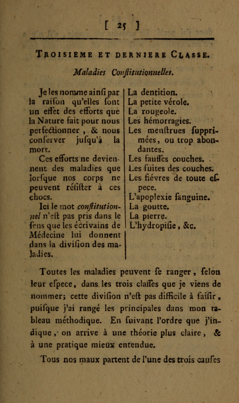 Troisième et dernière Classe. Maladies CovjlitutiQnnelles. Je les nomme ainfi par la raifon qu'elles font lin efFet des efforts que la Nature fait pour nous perfectionner , & nous çonfeiver jufqu'? la mort. Ces efforts ne devien- nent des maladies que îorfque nos corps ne peuvent rélîfter à ces chocs. Ici le mot conjlitut ion- fiel ir eft pas pris dans le fens que les écrivains de Médecine lui donnent dans ia divifion des ma- ladies. La dentition. La petite vérole. La rougeole. Les hémorragies. Les meuftrues fuppri- mées, ou trop abon- dantes. Les fauffes couches. . Les fuites des couches. Les fièvres de toute et pece. L'apoplexie fanguine» La goutte. La pierre. L'hydropifie, &c. Toutes les maladies peuvent fe ranger, félon leur efpece, dans les trois claffes que je viens de nommer; cette divifion n'eft pas difficile à faifir, puifque j'ai rangé les principales dans mon ta- bleau méthodique. En fuivant Tordre que j'in- dique ,* on arrive à une théorie plus claire , & à une pratique mieux entendue. Tous nos maux partent de l'une des trois canfes