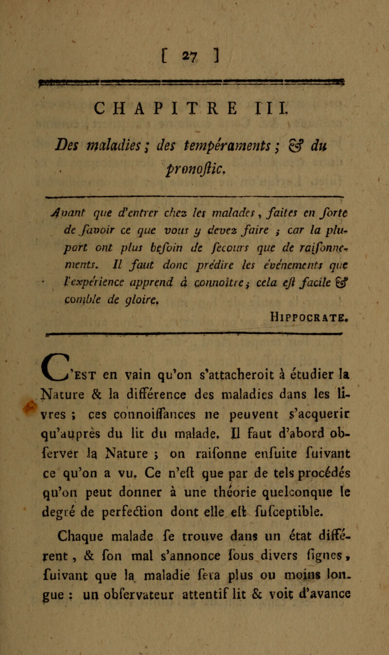 CHAPITRE II L Zto maladies; des tempéraments ; & du pronoftic. jfvant que d'entrer chez les malades, faites en forte de falloir ce que vous y devez faire ; car la plu- port ont plus befoin de fecours que de raifonne- mcnts. Il faut donc prédire les événements que ïexpérience apprend à çonnoître; cela eji facile êsf çon\ble de gloire. HlPPOCRATE. G Test en vain qu'on s'attacheroit à étudier la Nature & la différence des maladies dans les li- vres ; ces connoiflances ne peuvent s'acquérir qu'auprès du lit du malade, Il faut d'abord ob- fervër la Nature > on raifonne enfuite fuivant ce qu'on a vu. Ce n'eft que par de tels procédés qu'on peut donner à une théorie quelconque le degré de perfedtion dont elle elt fufceptible. Chaque malade fe trouve dans un état diffé- rent , & fon mai s'annonce fous divers figues > fuivant que la maladie fera plus ou moins Ion. gue : un obfervateur attentif lit & voit d'avance