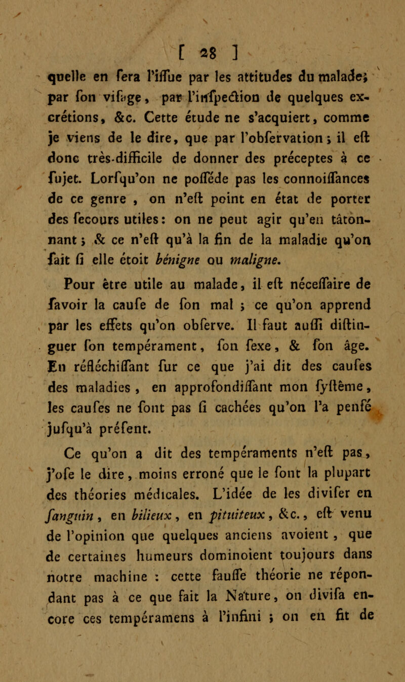 quelle en fera Piflue par les attitudes du maladei par fon vifoge, par i'irtfpe&ion de quelques ex- crétions, &c. Cette étude ne s'acquiert, comme je viens de le dire, que par Fobfervation ; il eft donc très-difficile de donner des préceptes à ce fujet. Lorfqu'on ne pofle.de pas les connoiflances de ce genre , on n'eft point en état de porter des fecours utiles : on ne peut agir qu'en tâton- nant > & ce n'eft qu'à la fin de la maladie qu'on fait Ci elle étoit bénigne ou maligne. Pour être utile au malade, il eft néceflaire de favoir la caufe de fon mal ; ce qu'on apprend par les effets qu'on obferve. Il faut auflî diftin- guer fon tempérament, fon fexe, & fon âge. En réfléchiffant fur ce que j'ai dit des caufes des maladies, en approfondiifant mon fyftême, les caufes ne font pas fi cachées qu'on Ta penfé jufqu'à préfent. Ce qu'on a dit des tempéraments n'eft pas, j'ofe le dire, moins erroné que le font la plupart des théories médicales. L'idée de les divifer en fangttin , en bilieux , en pituiteux , &c., eft venu de l'opinion que quelques anciens avoient , que de certaines humeurs dominoient toujours dans notre machine : cette faufle théorie ne répon- dant pas à ce que fait la Nature, on divifa en- core ces tempéramens à l'infini ; on en fit de