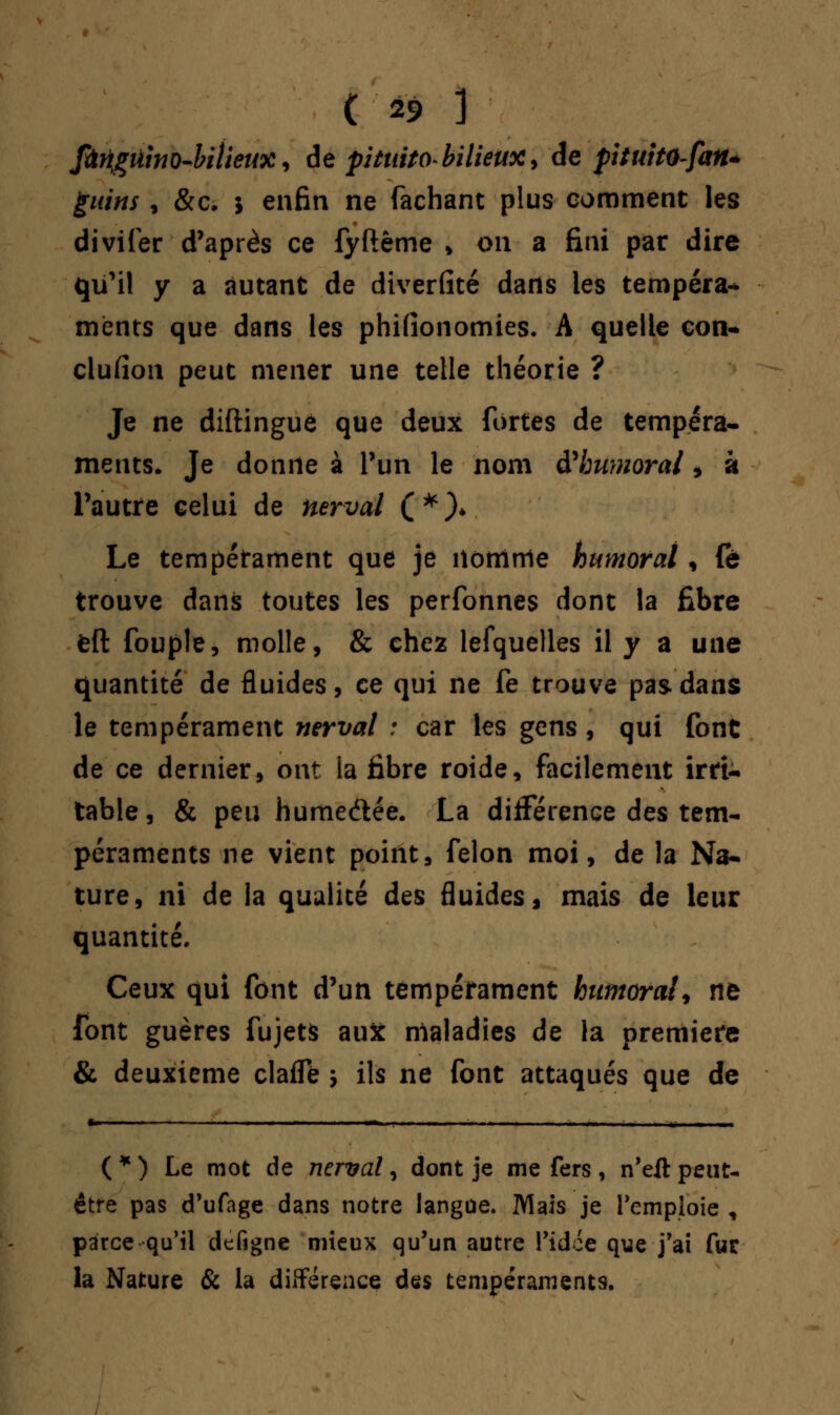 fûngûino-bitieux, de pituito bilieux y de pituitO-fan* guins, &c. ; enfin ne fâchant plus comment les divifer d'après ce fyftême » on a fini par dire qu'il y a autant de diverfité dans les tempéra-* ments que dans les phifionomies. A quelle con- clusion peut mener une telle théorie ? Je ne diftingue que deux fortes de tempéra- ments. Je donne à l'un le nom d'humoral , à l'autre celui de nerval (*)♦ Le tempérament que je nomme humoral, (à trouve dans toutes les perfonnes dont la fibre feft fouple, molle, & chez lefquelles il y a une quantité de fluides, ce qui ne fe trouve pas dans le tempérament nerval : car les gens , qui font de ce dernier, ont la fibre roide, facilement irri- table, & peu hume&ée. La différence des tem- péraments ne vient point, félon moi, de la Na- ture, ni de la qualité des fluides, mais de leur quantité. Ceux qui font d'un tempérament humoral', ne font guères fujets aux maladies de la première & deuxième clafle j ils ne font attaqués que de «- - ■ ■ . - ■„■! I —_ , ,.. .... —.. ■„- , ,, ( * ) Le mot de nerval, dont je me fers , n'eit peut- être pas d'ufage dans notre langue. Mais je remploie , parce qu'il defigne mieux qu'un autre l'idée que j'ai fur la Nature & la différence des tempéraments.