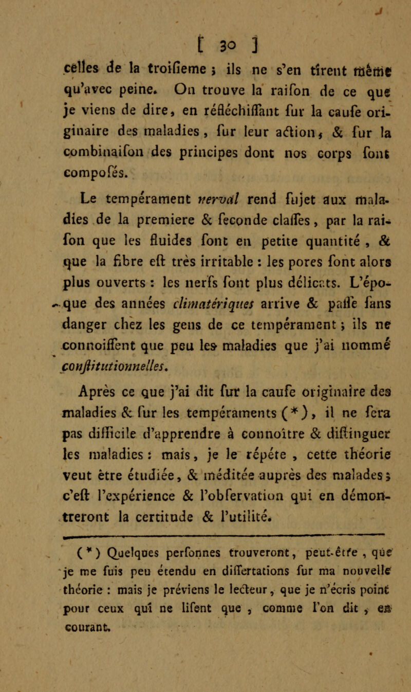 celles de la troifieme j ils ne s'en rirent îtiêilie qu'avec peine* On trouve la raifon de ce que je viens de dire, en réfléchiffant fur la caufe ori- ginaire des maladies, fur leur adion* & fur la combinaifon des principes dont nos corps foiu compofés. Le tempérament vervcil rend fujet aux mala- dies de la première & féconde clalfes, par la rai* fon que les fluides font en petite quantité , & que la fibre eft très irritable : les pores font alors plus ouverts : les nerfs font plus délicats. L'épo- ** que des années climatériqites arrive & paife fans danger chez les gens de ce tempérament ; ils ne connoiffent que peu les maladies que j'ai nommé conftitiitiomtelles. Après ce que j'ai dit fur la caufe originaire des maladies & fur les tempéraments (*), il ne fera pas difficile d'apprendre à connoitre & difiinguer les maladies : mais, je le répète , cette théorie veut être étudiée, & méditée auprès des malades; c'eft l'expérience & l'obfervatiun qui en démon- treront la certitude & l'utilité. (*) Quelques perfonnes trouveront, peut*êtfe , que je me fuis peu étendu en differtations fur ma nouvelle théorie : mais je préviens le lecteur, que je n'écris point pour ceux quî ne lifent que , comme Ton dit > e& courant.