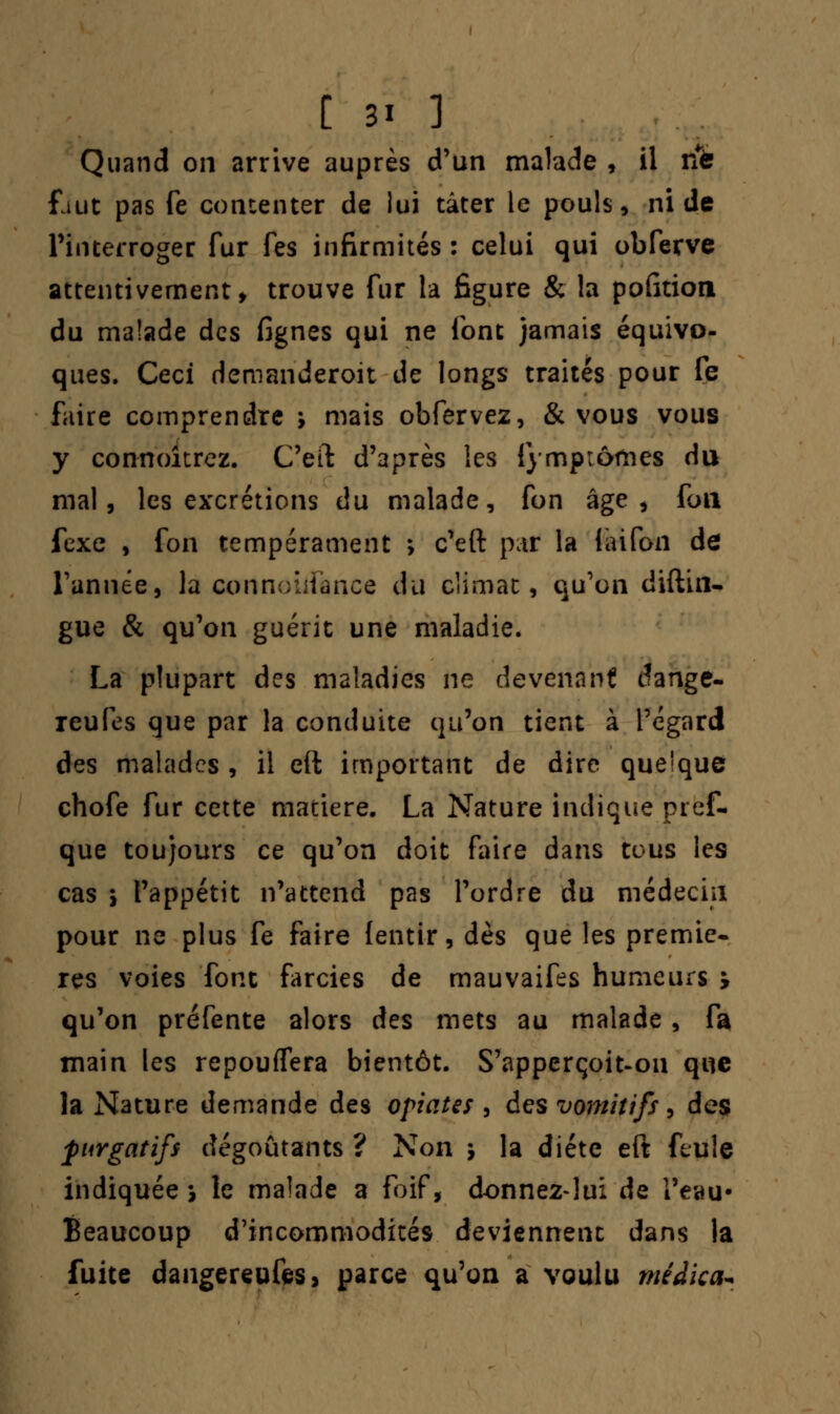 Quand on arrive auprès d'un malade , il ne faut pas fe contenter de lui tâter le pouls, ni de l'interroger fur fes infirmités : celui qui obferve attentivement, trouve fur la figure & la pofition du malade des fignes qui ne font jamais équivo- ques. Ceci demanderoit de longs traités pour fe faire comprendre ; mais obfervez, & vous vous y connoîtrez. C'eiï d'après les {y mp tomes du mal, les excrétions du malade, fon âge, fou fexe , fon tempérament ; c'eft par la laifon de Tannée, la connoiifance du climat, qu'on diftin- gue & qu'on guérit une maladie. La plupart des maladies ne devenant dange- reufes que par la conduite qu'on tient à l'égard des malades , il eft important de dire quelque chofe fur cette matière. La Nature indique pief- que toujours ce qu'on doit faire dans tous les cas \ l'appétit n'attend pas l'ordre du médecin pour ne plus fe faire fentir, dès que les premiè- res voies font farcies de mauvaifes humeurs y qu'on préfente alors des mets au malade, fa main les repouflera bientôt. S'apperçoit-ou que la Nature demande des optâtes , des vomitifs, des purgatifs dégoûtants ? Non 5 la diète eft feule indiquée* le malade a Foif, donnez-lui de l'eau* Beaucoup d'incommodités deviennent dans la fuite dangereufes, parce qu'on a voulu méàica*