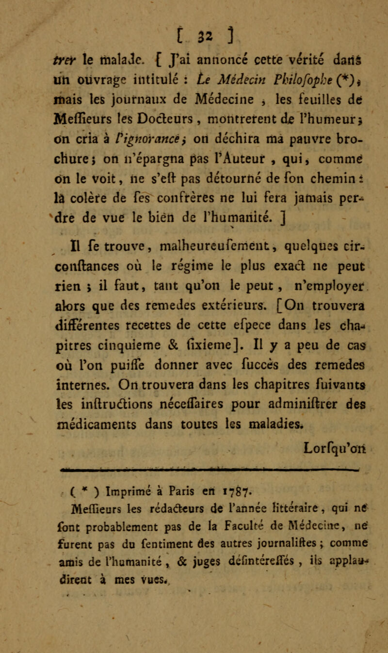 trer le malade. [ J'ai annoncé cette vérité dans un ouvrage intitulé : Le Médecin Philofophe (*)* mais les journaux de Médecine , les feuilles de Meilleurs les Docteurs, montrèrent de l'humeur* on cria à F ignorance} on déchira ma pauvre bro- chure; on n'épargna pas l'Auteur , qui, comme on le voit, ne s'eft pas détourné de fon chemin : là colère de fes confrères ne lui fera jamais per- dre de vue le bien de l'humanité. ] Il fe trouve, malheureufement, quelques cir- conftances où le régime le plus exact ne peut rien * il faut, tant qu'on le peut, n'employer alors que des remèdes extérieurs. [On trouvera différentes recettes de cette efpece dans les cha- pitres cinquième & fixieme]. Il y a peu de cas où l'on puifle donner avec fuccès des remèdes internes. On trouvera dans les chapitres fuivants les inftru&ions néceflaires pour adminiftrer des médicaments dans toutes les maladies. Lorfqu'ori ( * ) Imprimé à Paris en 1787. Meilleurs les réda<fteurs de Tannée littéraire, qui ne font probablement pas de la Faculté de Médecine, né furent pas du fentiment des autres journaliftes ; comme amis de l'humanité , & juges defintérefles , ils applaa* dirent à mes vues.