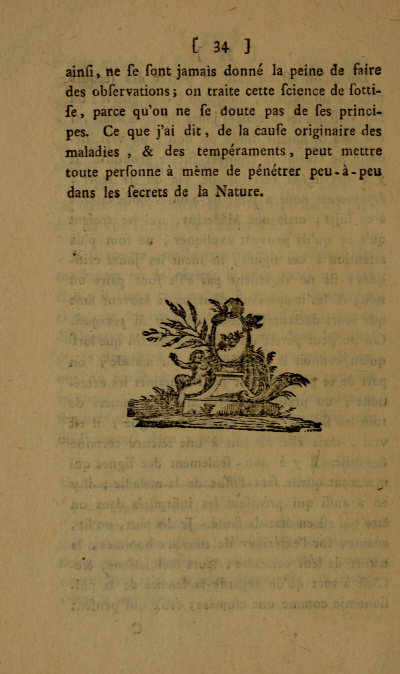 ainfi, ne fe font jamais donné la peine de faire des obfervations ; on traite cette fcience de fotti- fe, parce qu'on ne fe doute pas de fes princi- pes. Ce que j'ai dit, de la caufe originaire des maladies , & des tempéraments, peut mettre toute perfonne à même de pénétrer peu-à-peu dans les fecrets de la Nature. ***>
