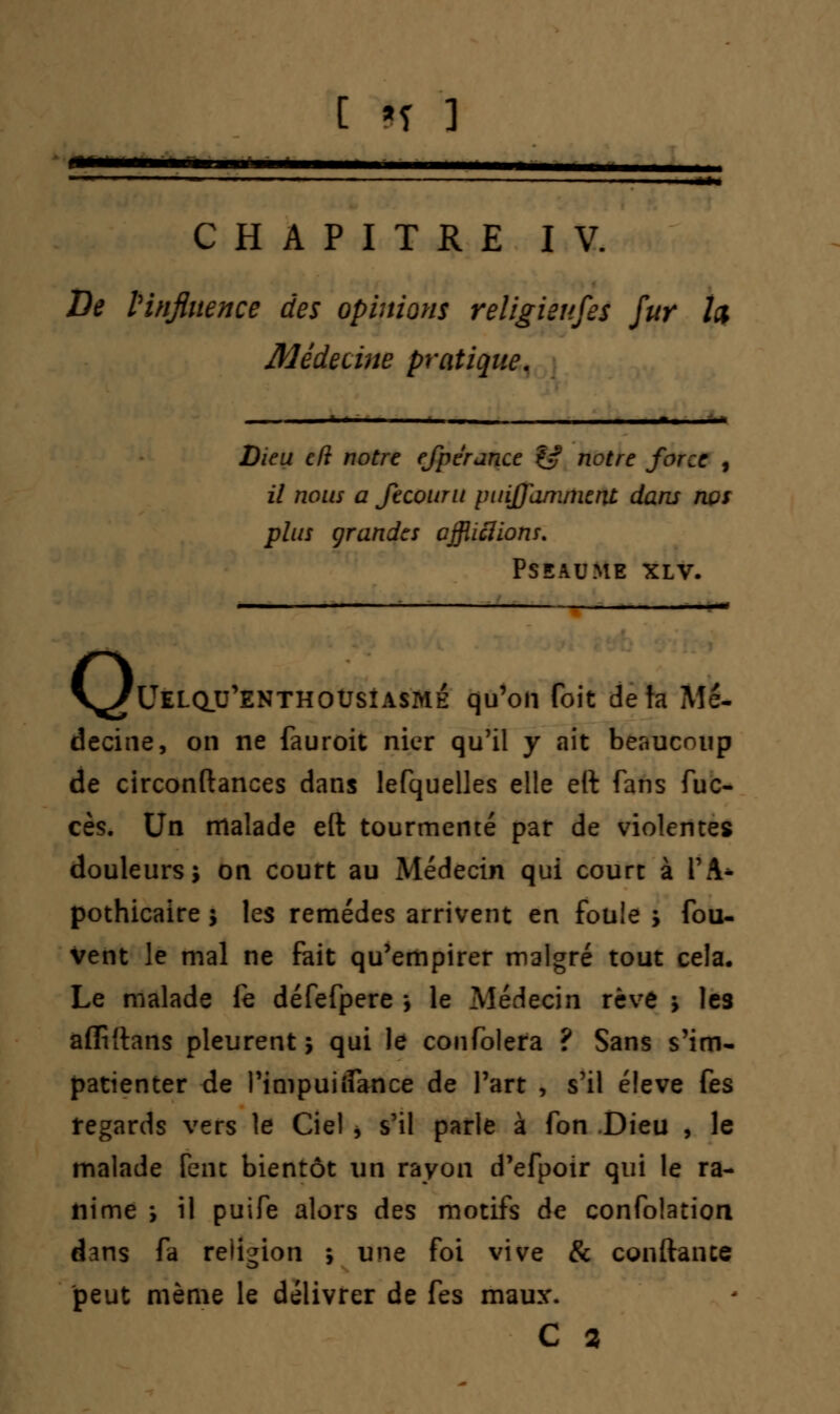 CHAPITRE IV. De l'influence des opinions religieuses fur Ici Médecine pratique. Dieu cft notre efpérance & notre force , il nous a Jecouru puijfaniment dans nos plus grandes affligions. PSEAUME XLV. V^Uelqu'enthoûsîasme qu'on foit de ta Me- decine, on ne fauroit nier qu'il y ait beaucoup de circonftances dans lefquelles elle ett fans fuc- cès. Un malade eft tourmenté par de violentes douleurs; on court au Médecin qui court à TA* pothicaire ; les remèdes arrivent en fouie ; fou- Vent le mal ne fait qu'empirer malgré tout cela. Le malade fe défefpere \ le Médecin rêve ; les affiftans pleurent ; qui le confolera ? Sans s'im- patienter de l'impuiilance de l'art , s'il élevé fes regards vers le Ciel , s'il parle à fon Dieu , le malade Cent bientôt un rayon d'efpoir qui le ra- nime ; il puife alors des motifs de confolation dans fa religion ; une foi vive & confiance peut même le délivrer de fes maux.