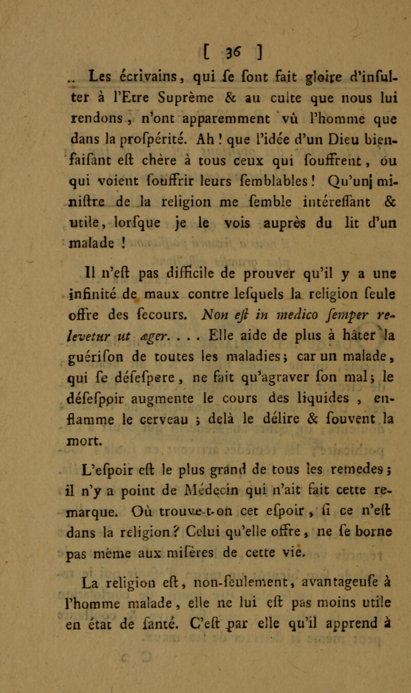 [ 3* ] .. Les écrivains, qui fe font fait gloire d'inful- ter à l'Etre Suprême & au cuite que nous lui rendons , n'ont apparemment vu l'homme que dans la profpérité. Ah î que l'idée d'un Dieu bien- faifant eft chère à tous ceux qui fouffrent, ou qui voient fouifrir leurs femblables! Qu'unj mi- niftre de la religion me femble intéreffant & utile, lorfque je le vois auprès du lit d'un malade î Il n'eft pas difficile de prouver qu'il y a une infinité de maux contre lefquels la religion feule offre des fecours. Non ejl in medico femper re- leveîur ut ager. . . . Elle aide de plus à hâter la guérifon de toutes les maladies5 car un malade, qui fe défefpere , ne fait qu'agraver fon mais le défefppir augmente le cours des liquides , en- flamme le cerveau i delà le délire & fouvent la mort. L'efpoir eft le plus grand de tous les remèdes; il n'y a point de Médecin qui n'ait fait cette re- marque. Où trouvie-t-on cet efpoir , iî ce n'eft dans la religion? Celui qu'elle offre * ne fe borne pas même aux mifères de cette vie. La religion eft, non-feulement, avantageufe à l'homme malade, elle ne lui eft pas moins utile en état de famé. C'eft j?ar elle qu'il apprend à