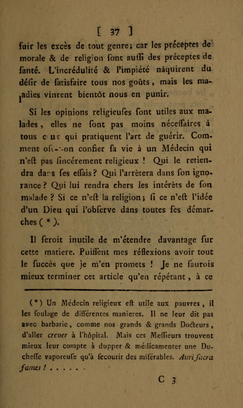 fuir les excès de tout genre; car les préceptes de morale & de religion font auffi des préceptes de fanté. L'incrédulité & l'impiété naquirent du défir de fatisfaire tous nos goûts, mais les ma- ladies vinrent bientôt nous en punir. Si les opinions religieufes font utiles aux ma- lades , elles ne font pas moins néceflaires à tous au* qui pratiquent l'art de guérir. Com- ment ofc--on confier fa vie à un Médecin qui n'eft pas (încérement religieux ! Qui le retien- dra dars fes effais? Qui l'arrêtera dans fon igno- rance ? Qui lui rendra chers les intérêts de fon malade ? Si ce n'eft la religion; (î ce n'eft l'idée d'un Dieu qui I'obferve dans toutes fes démar- ches ( * ). Il feroit inutile de m'étendre davantage fur cette matière. PuifFent mes réflexions avoir tout le fuccès que je m'en promets ! Je ne faurois mieux terminer cet article qu'en répétant , à ce (*) Un Médecin religieux eft utile aux pauvres, il les foulage de différentes manières. Il ne leur dit pas avec barbarie, comme nos grands & grands Docteurs, d'aller crever à l'hôpital. Mais ces Meilleurs trouvent mieux leur compte à dupper & médicamenter une Du- cheffe vaporeufe qu'à fecourir des miférables. Aurifacra famés ! c 3