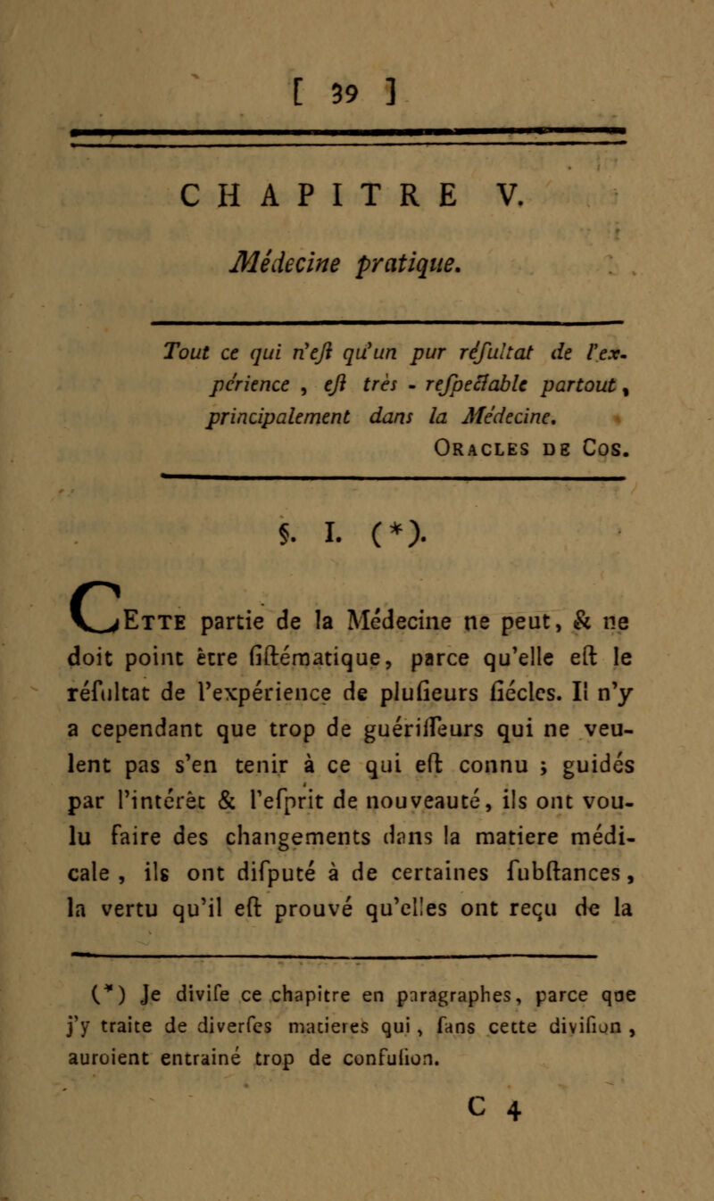 CHAPITRE V. Médecine pratique. Tout ce qui riejï qu'un pur réfultat de l'ex- périence , eji très - rejpeclable partout % principalement dans la Médecine. Oracles de Cos. $. i. (*). jEtte partie de la Médecine ne peut, & ne doit point être fiftématique, parce qu'elle eft le réfultat de l'expérience de plufieurs fîécles. Il n'y a cependant que trop de guériffeurs qui ne veu- lent pas s'en tenir à ce qui eft connu j guidés par l'intérêt & i'efprit de nouveauté, ils ont vou- lu faire des changements dans la matière médi- cale , ils ont difputé à de certaines fubftances, la vertu qu'il eft prouvé qu'elles ont reçu de la (*) Je divife ce chapitre en paragraphes, parce qae j'y* traite de diverfcs matières qui, fans cette divifiun , auroient entraîné trop de confuiion.