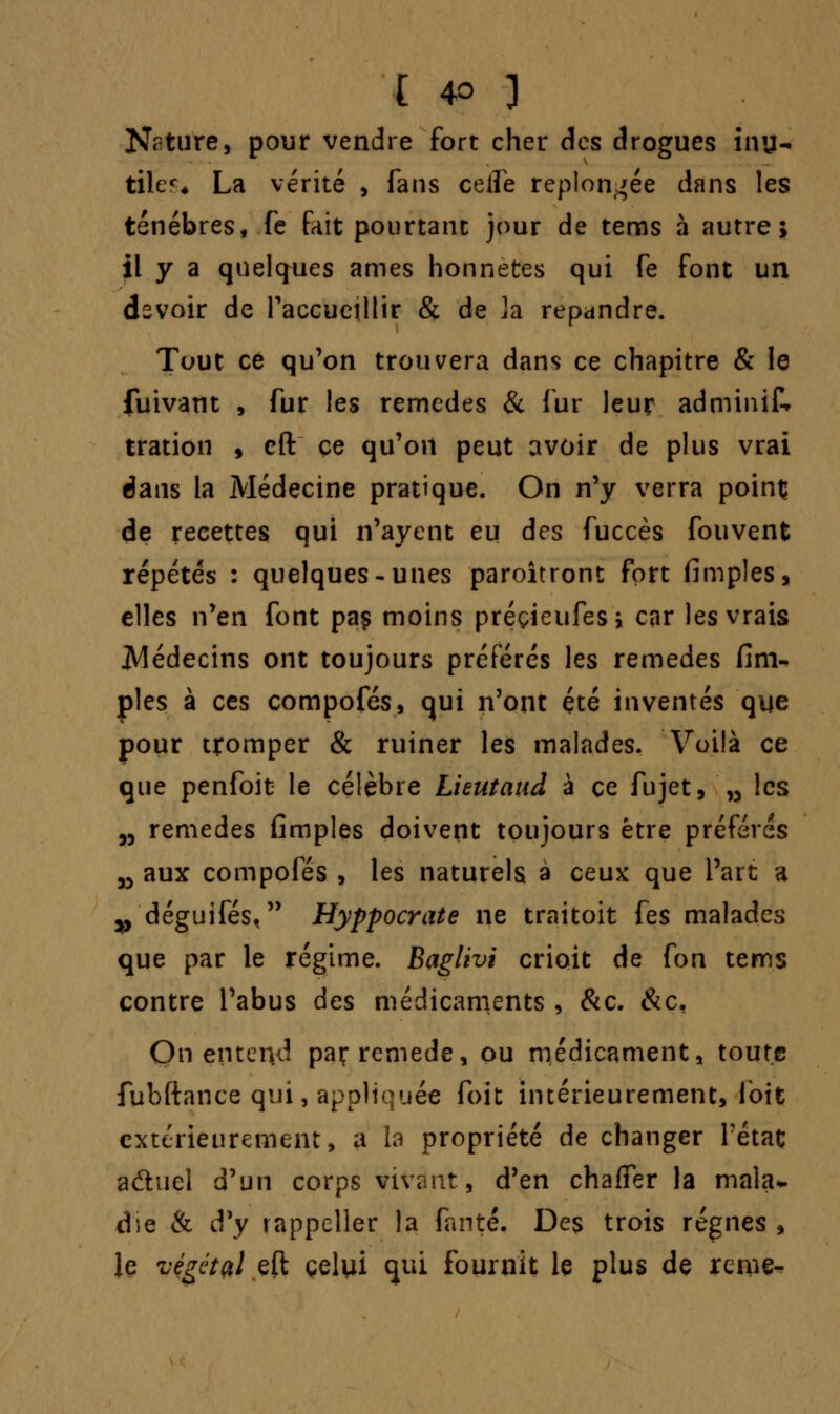 Nature, pour vendre fort cher des drogues inu- tiles La vérité , fans ceiïe replongée dans les ténèbres, fe fait pourtant jour de tems à autre; il y a quelques âmes honnêtes qui fe font un devoir de l'accueillir & de ]a répandre. Tout ce qu'on trouvera dans ce chapitre & le fuivant , fur les remèdes & fur leur adminif* tration , eft ce qu'on peut avoir de plus vrai dans la Médecine pratique. On n'y verra point de recettes qui n'ayent eu des fuccès fouvent répétés : quelques-unes paroîtront fort fimples, elles n'en font paç moins préçieufesi car les vrais ^Médecins ont toujours préférés les remèdes fim- ples à ces compofés, qui n'ont été inventés que pour tromper & ruiner les malades. Voilà ce que penfoit le célèbre Lieutaud à ce fujet, „ les w remèdes fimples doivent toujours être préférés 35 aux compofés , les naturels à ceux que l'art a >y déguifés, Hyppocrate ne traitoit fes malades que par le régime. Baglivi crioit de fon tems contre l'abus des médicaments , &c. &c, On entend paç remède, ou médicament, toute fubftance qui, appliquée (bit intérieurement, foit extérieurement, a la propriété de changer Fétat aftuel d'un corps vivant, d'en chaffer la mala~ .die & d'y rappeller la fanté. Des trois régnes, le végétal eft celui qui fournit le plus de renie-