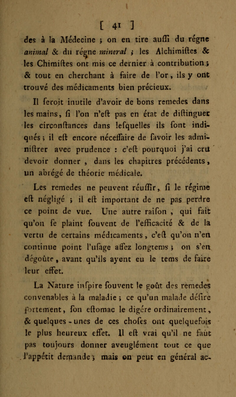 des à la Médecine ; on en tire auflî du régne animal & du régne minerai ,• les Alchimiftes & les Chimiftes ont mis ce dernier à contribution; & tout en cherchant à faire de Por, ils y ont trouvé des médicaments bien précieux. Il feroit inutile d'avoir de bons remèdes dans les mains, fi Ton n'eft pas en état de diftinguer les circonftances dans lefquelles ils font indi- qués ; il eft encore néceflaire de favoir les admi- niftrer avec prudence : c'eft pourquoi j'ai crû devoir donner , dans les chapitres précédents, un abrégé de théorie médicale. Les remèdes ne peuvent réuflïr, fi le régime eft négligé ; il eft important de ne pas perdre ce point de vue. Une autre raifon , qui fait qu'on fe plaint fouvent de l'efficacité & de la vertu de certains médicaments, c'eft qu'on n'en continue point i'ufage afiez longtems 5 on s'en dégoûte § avant qu'ils ayent eu le tems de faire leur effet. La Nature infpire fouvent le goût des remèdes convenables à la maladie; ce qu'un malade défire fortement, fon eftomac le digère ordinairement, & quelques-unes de ces chofes ont quelquefois le plus heureux effet. Il eft vrai qu'il ne faut pas toujours donner aveuglément tout ce que l'appétit derpande} mais on peut en général ac-