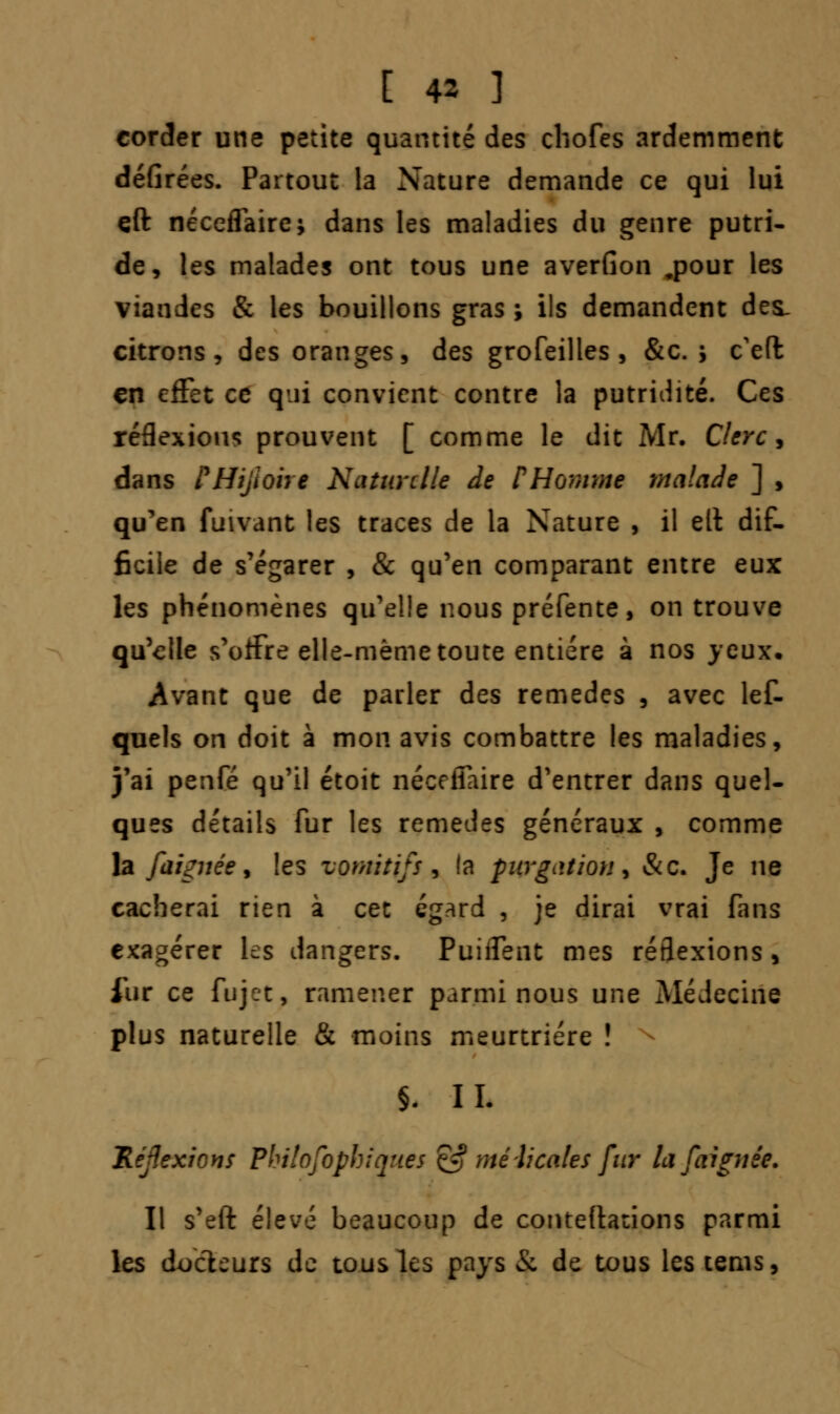corder une petite quantité des chofes ardemment défirées. Partout la Nature demande ce qui lui çft néceflaire; dans les maladies du genre putri- de, les malades ont tous une averfion ,pour les viandes & les bouillons gras ; ils demandent des. citrons, des oranges, des grofeilles , &c. ; c'efl en effet ce qui convient contre la putridité. Ces réflexions prouvent [ comme le dit Mr. Clerc, dans PHijiohe Naturelle de P Homme malade ] , qu'en fuivant les traces de la Nature , il elt dif- ficile de s'égarer , & qu'en comparant entre eux les phénomènes qu'elle nous préfente, on trouve qu'elle s'offre elle-même toute entière à nos yeux* Avant que de parler des remèdes , avec lef- quels on doit à mon avis combattre les maladies, j'ai penfé qu'il étoit nécefiaire d'entrer dans quel- ques détails fur les remèdes généraux , comme la faignée, les vomitifs, la ptrgation, &c. Je ne cacherai rien à cet égard , je dirai vrai fans exagérer les dangers. Puiflent mes réflexions , iiir ce fujet, ramener parmi nous une Médecine plus naturelle & moins meurtrière ! §. IL Réflexions Pbilofopbiqttes & mélicales fur la faignêe. Il s'eft élevé beaucoup de conteftations parmi les docteurs de tous les pays & de tous les tenis,