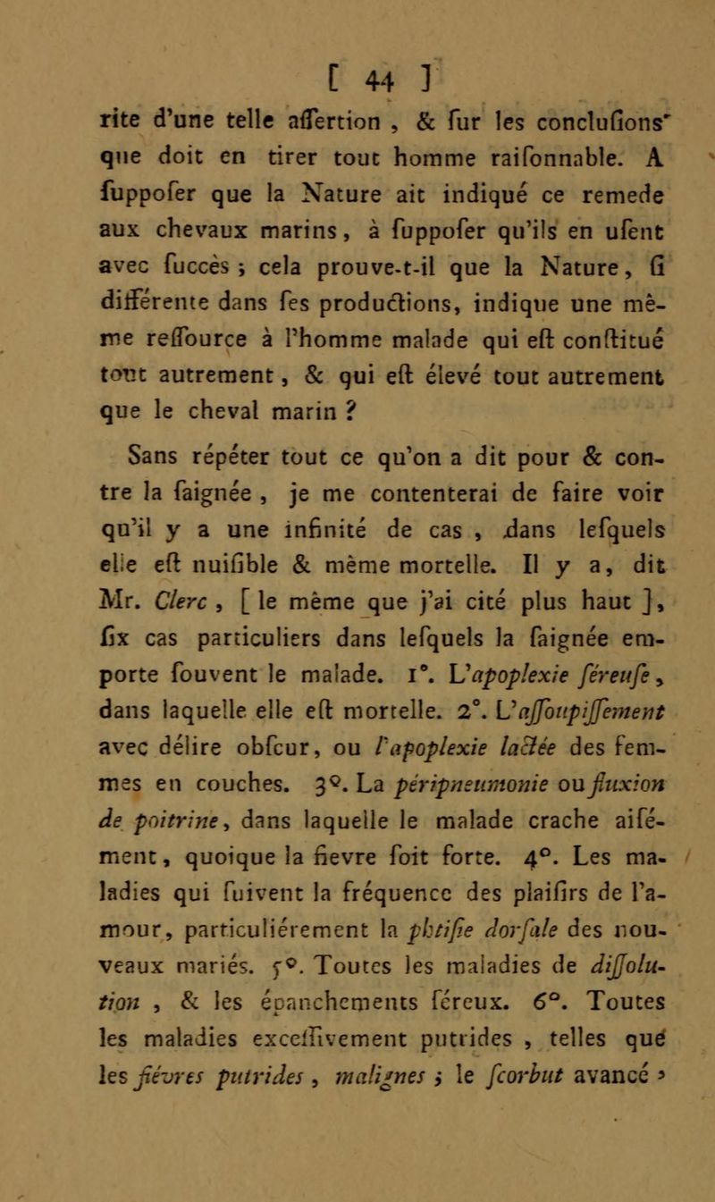 rite d'une telle aflertion , & fur les conclufions' que doit en tirer tout homme raifonnable. A fuppofer que la Nature ait indiqué ce remède aux chevaux marins, à fuppofer qu'ils en ufent avec fuccès-, cela prouve-t-il que la Nature, G différente dans fes productions, indique une mê- me reflburce à l'homme malade qui eft conftitué totît autrement, & qui eft élevé tout autrement que le cheval marin ? Sans répéter tout ce qu'on a dit pour & con- tre la faignée , je me contenterai de faire voir qu'il y a une infinité de cas , .dans lefquels clie eft nuifible & même mortelle. Il y a, dit Mr. Clerc , [ le même que j'ai cité plus haut ], fix cas particuliers dans lefquels la faignée em- porte fouvent le malade. i°. L1apoplexie férenfc > dans laquelle elle eft mortelle. 2°. \J ajfoiipiffement avec délire obfcur, ou l'apoplexie lactée des fem- mes en couches. 3Q. La péripnsumonie ou fluxion de poitrine, dans laquelle le malade crache aifé- ment, quoique la fièvre foit forte. 4°. Les ma- ladies qui (tintent la fréquence des plaifirs de l'a- mour, particulièrement la pbtifie dorfale des nou- veaux mariés. <;Q. Toutes les maladies de dijjolu- tion , & les épanchcmeius fereux. 6°. Toutes les maladies exceilivement putrides , telles que les fièvres putrides , malignes ; le feorbut avancé *