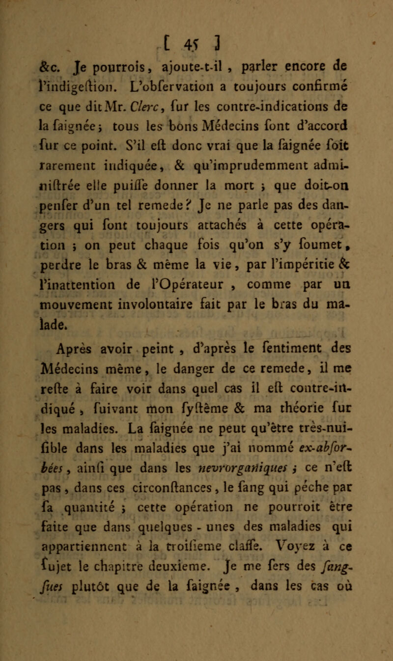 &c. Je pourrois, ajoute-t-il , parler encore de l'indigeftion. L'obfervacion a toujours confirmé ce que die Mr. C/m;, fur les contre-indications de la faignée $ tous les bons Médecins font d'accord fur ce point. S'il eft donc vrai que la faignée foit rarement indiquée, & qu'imprudemment admi- niftrée elle puifle donner la mort j que doiuon penfer d'un tel remède? Je ne parle pas des dan- gers qui font toujours attachés à cette opéra- tion ; on peut chaque fois qu'on s'y foumet f perdre le bras & même la vie, par l'impéritie & l'inattention de l'Opérateur , comme par un mouvement involontaire fait par le bras du ma- lade. Après avoir peint , d\iprès le fentiment des Médecins même, le danger de ce remède, il me refte à faire voir dans quel cas il eft contre-iit- diqué , fuivant mon fyftême & ma théorie fur les maladies. La faignée ne peut qu'être très-nui- fïble dans les maladies que j'ai nommé ex-abfor- bées, ainli que dans les nevrorgaiïiqiies j ce n?eft pas , dans ces circonftances , le fang qui pèche par fa quantité ; cette opération ne pourroit être faite que dans quelques - unes des maladies qui appartiennent à la troilieme ciaife. Voyez à ce lujet le chapitre deuxième, je me fers des fang- fues plutôt que de la faignée , dans les cas où