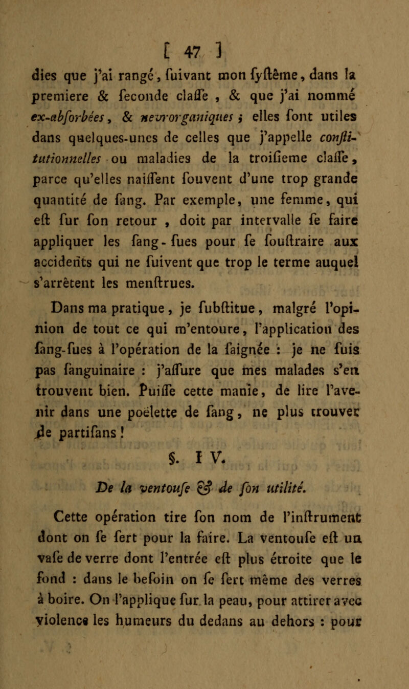dies que j'ai rangé, fuivant mon fyftême, dans la première & féconde clafle , & que j'ai nommé ex-abforbées, & nevrorganiques} elles font utiles dans quelques-unes de celles que j'appelle confiu tutionnelles ou maladies de la troifieme claife, parce qu'elles naiffent fouvent d'une trop grande quantité de fang. Par exemple, une femme, qui eft fur fon retour , doit par intervalle fe faire appliquer les fang-fues pour fe fouftraire aux accidents qui ne fuivent que trop le terme auquel s'arrêtent les menftrues. Dans ma pratique , je fubftitue, malgré l'opi- nion de tout ce qui m'entoure, l'application des fang-fues à l'opération de la faignée : je ne fuis pas fànguinaire : j'affure que mes malades s'en trouvent bien. Puiife cette manie, de lire l'ave- nir dans une poelette de fang, ne plus trouvée iîe partifans ! §. I V. De la ventoufe ç^ de fon utilité. Cette opération tire fon nom de l'inftrument dont on fe fert pour la faire. La ventoufe eft ua vafe de verre dont l'entrée eft plus étroite que le fond : dans le befoin on fe fert même des verres à boire. On l'applique fur la peau, pour attirer avec violence les humeurs du dedans au dehors : pour