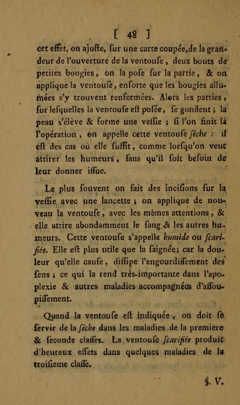 cet effet, on ajufte, fur une carte coupée,de la grart* deur de l'ouverture de la ventoufe , deux bouts de! petites bougies, on la pofe fur la partie, & oti applique la ventoufe, enforte que les bougies allu- mées s'y trouvent renfermées* Alors les parties > fur lefquelles la ventoufe eftpofée* le gonflent ; là peau s'élève & forme une veïîîe $ Ci l'on finit là l'opération , en appelle cette ventoufe/èVfoe : il êft des cas où elle fuflfît, comme lorfqu'on veut attirer les humeurs * fans qu'il foit befoin de leur donner iifue. Le plus fouvent on fait des incitions fur lai veflîe avec une lancette > on applique de nou- veau la ventoufe , avec les mêmes attentions, & elle attire abondamment le fang & les autres hu- meurs. Cette ventoufe s'appelle humide ou fcari- fée. Elle efi: plus utile que la faignée, car la dou* leur qu'elle caufe, diffipe l'engourdiflement des fens ; ce qui la rend très-importante dans l'apo- plexie & aîutres maladies accompagnées d'aflbu- piffement. Quand la ventoufe efl; indiquée , on doit fô fervir de foféche dans les maladies de la première & féconde claifes. La ventoufe fearifiée produit' d'heureux effets dans quelques maladies de la troisième claife. iv.