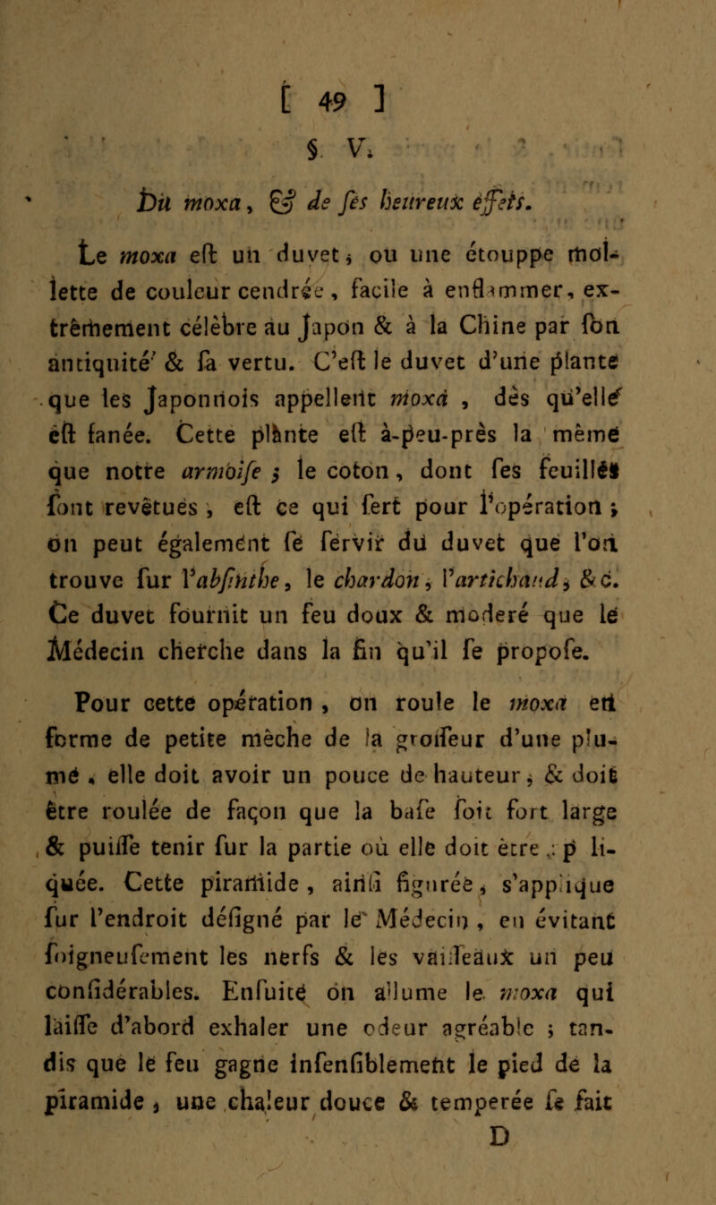 § \\ bit moxa, & de fes heureux effets. Le moxa effc un duvet* ou une étouppe tt\oU Jette de couleur cendrée, facile à enflammer, ex- trêmement célèbre au Japon & à la Chine par ft>n antiquité' & fa vertu. C'eft le duvet d'une filante que les Japonriois appellent nioxà , dès qu'elle éft fanée. Cette plante elî à-|3eu-près la mémo que notre armbife 5 le coton, dont fes feuillet font revêtues , eft ce qui fert pour l'opération -, on peut également fé fèrvir du duvet que Yori trouve fur Vabfihthe, le chardon ± Vartichand^ &c. Ce duvet fournit un feu doux & modéré que le Alédecin cherche dans la fin qu'il fe propofe. Pour cette opération , on roule le moxa ert forme de petite mèche de !a gtoïfeur d'une pîu- nié , elle doit avoir un pouce de hauteur, & doit être roulée de façon que la bafe foie fort large & puiife tenir fur la partie où elle doit être .;. p li- quée. Cette pirarliide , airilï figurée- s'appique fur l'endroit défigné par lé Médecin , en évitant foigneufement les nerfs & les vàiifeËu* un peu confidérables. Enfuité on a'iume le moxa qui làifle d'abord exhaler une odeur agréable ; tan- dis que le feu gagne infenfiblemetit le pied de la piramide * uoe chaleur douce & tempérée f« fait D