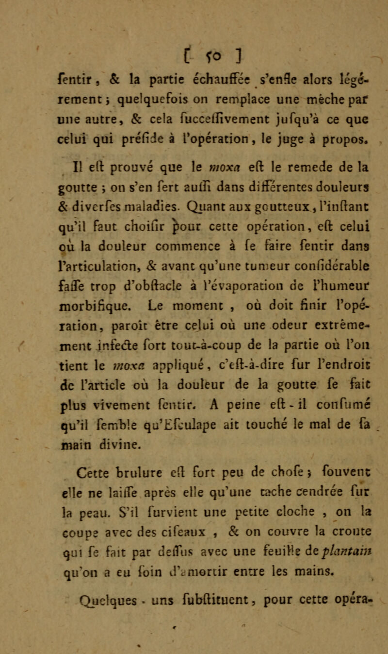 C fo ] fentir, & la partie échauffée s'enfîe alors légè- rement j quelquefois on remplace une mèche par une autre, & cela fucceffivement jufqu'à ce que celui qui préfide à l'opération, le juge à propos* Il eft prouvé que le moxa eft le remède de la goutte ; on s'en fert aulîî dans différentes douleurs & diverfes maladies. Quant aux goutteux, l'inftant qu'il faut choifir pour cette opération, eft celui où la douleur commence à fe faire fentir dans Particulation, & avant qu'une tumeur confidérable faiTe trop d'obftacle à l'évaporation de l'humeur morbifique. Le moment , où doit finir Topé- ration, paroit être celui où une odeur extrême- ment infecte fort tout-à-coup de la partie où Pou tient le moxa appliqué, c'eft-à-dire fur l'endrois de l'article où la douleur de la goutte fe fait plus vivement fentir. A peine eft - il confumé qu'il femble qu'Efculape ait touché le mal de fa main divine. Cette brûlure eft fort peu de chofe j fouvenc eMe ne laiife après elle qu'une esche cendrée fur la peau. S'il furvient une petite cloche , on la coupe avec des cifeaux , & on couvre la croûte qui fe fait par deiTus avec une feuille de plantant qu'on a eu foin d'amortir entre les mains. Quelques - uns fubftituent, pour cette opéra-