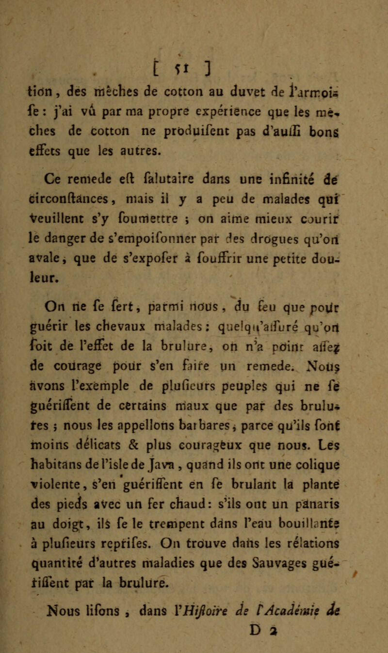 tidn, des mèches de cotcon au duvet de l'armou fe : j'ai vu par ma propre expérience que les mé* ches de cocton ne produifent pas d'aullî bons effets que les autres. Ce remède eft falutaire dans une infinité dé ctrconftânces, mais il y a peu de malades qui Veuillent s'y foumettre ; on aime mieux courir le danger de s'empoifonner par Aes drogues qu'ori avale, que de s'expofer à fouffrir une petite dou- leur. On ne fe fert, parmi ndus , du feu que pour guérir les chevaux malades: (Juelqu'aiTuré q/on foit de l'effet de la brûlure, on n'a rein: aile? de courage pour s'en Eure un remède. Nous nvons l'exemple de pluficurs peuples qui ne fe guériflent de certains maux que par des brulu* tes ; nous les appelions barbares, parce qu'ils font moins délicats & plus courageux que nous. Les habitans de l'isle de Java , quand ils ont une colique violente, s'en guériffent en fe brûlant la plante des pieds avec un fer chaud: s'ils ont un panaris au doigt, ils fêle trempent dans l'eau bouiILnte à plufieurs reprifes. On trouve dans les relations quantité d'autres maladies que des Sauvages gué- tiffent par la brûlure. Nous lifons , dans YHiJloire Je CAcadémie âe D 2