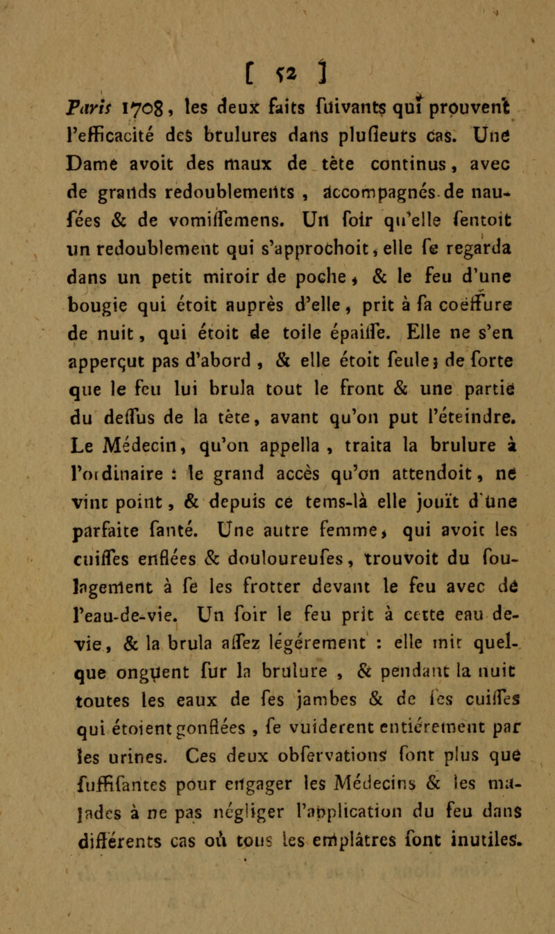 Paris 17085 les deux faits fuivants quî prouvent l'efficacité des brûlures dans plufieuts Cas. Une Dame avoit des maux de tète continus, avec de grands redoublements , accompagnés de nau- fées & de vomiffemens. Un foir qu'elle fentoit un redoublement qui s'approchoit, elle fe regarda dans un petit miroir de poche * & le feu d'une bougie qui étoit auprès d'elle, prit à fa coëffure de nuit, qui étoit de toile épaiiTe. Elle ne s'en apperçut pas d'abord , & elle étoit feule 5 de forte que le feu lui brûla tout le front & une partie du deffus de la tète, avant qu'on put l'éteindre. Le Médecin, qu'on appella , traita la brûlure à l'ordinaire : le grand accès qu'on attendoit, t\t vint point, & depuis ce tems-là elle jouît d'Une parfaite fanté. Une autre femme > qui avoic les cuifles enflées & douloureufes, trouvoit du fou- lagenlent à fe les frotter devant le feu avec dû l'eau-de-vie. Un foir le feu prit à cette eau de- vie , & la brûla aflez légèrement : elle mit quel- que onguent fur la brûlure , & pendant ta nuit toutes les eaux de fes jambes & de les cuiffes qui étoient gonflées , fe vuiderent entièrement par îes urines. Ces deux obfervationsf font plus que fuffifantes pour engager les Médecins & les ma- lades à ne pas négliger l'application du feu dans différents cas où tous les enrtplâtres font inutiles.