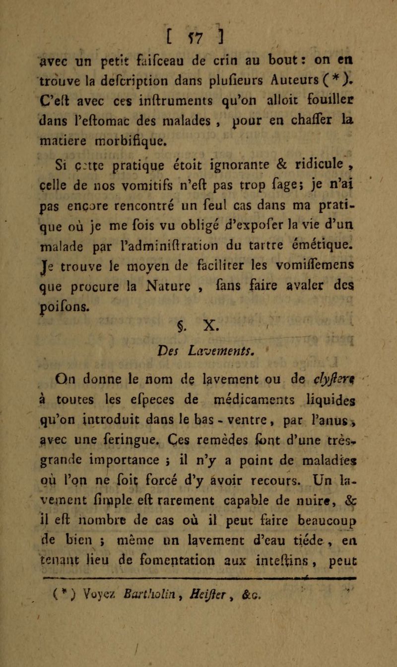 [ Ï7 3 avec un petit faifceau de crin au bout : on en trouve la defcription dans plusieurs Auteurs (*)• C'e'l avec ces inftruments qu'on alloit fouiller dans Peftomac des malades , pour en chafler la matière morbifique. Si ç:tte pratique étoit ignorante & ridicule , celle de nos vomitifs n'eft pas trop fage; je n'ai pas encore rencontré un feul cas dans ma prati- que où je me fois vu obligé d'expofer la vie d'un malade par Fadminiftration du tartre émétique. Je trouve le moyen de faciliter les vomiflemens que procure la Nature , fans faire avaler des poifons. §. X. Des Lavements. On donne le nom de lavement ou de clyftsr* à toutes les efpeces de médicaments liquides qu'on introduit dans le bas * ventre, par l'anus, avec une feringue. Ces remèdes font d'une très-* grande importance j il n'y a point de maladies où l'on ne foit forcé d'y avoir recours. Un la- vement (inapte eft rarement capable de nuire, & il eft nombre de cas où il peut faire beaucoup de bien ; même un lavement d'eau tiède , en tenant lieu de fomentation aux inteftins , peut (•) Voyez Barthûlin, Hcijicr, &c.