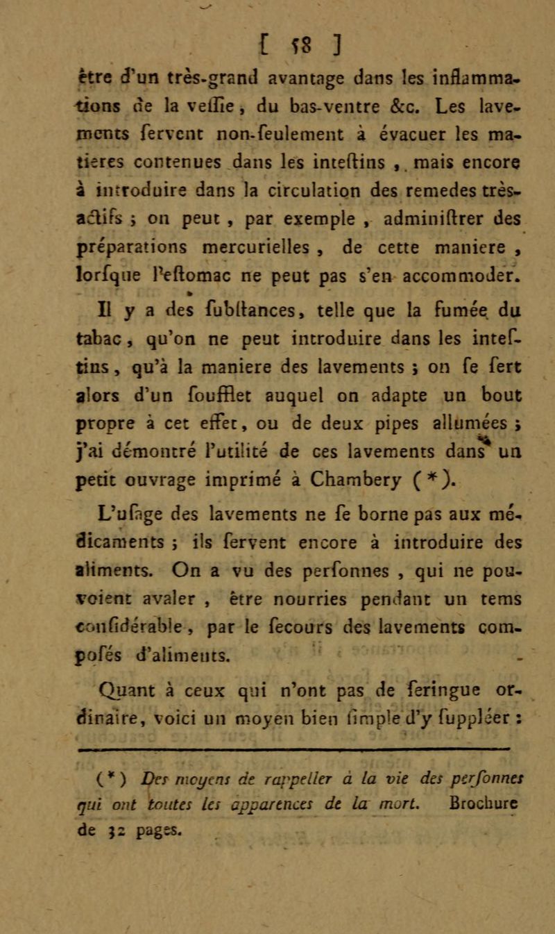 être d'un très-grand avantage dans les inflamma- tions de la veille , du bas-ventre &c. Les lave- ments fervent non-feulement à évacuer les ma- tières contenues dans les inteftins , mais encore à introduire dans la circulation des remèdes très- aclifs y on peut , par exemple , adminiftrer des préparations mercurielles , de cette manière , lorfque feftomac ne peut pas s'en accommoder. Il y a des fubltances, telle que la fumée du tabac , qu'on ne peut introduire dans les intef- tins , qu'à la manière des lavements ; on fe fert alors d'un foufflet auquel on adapte un bout propre à ce: etfec, ou de deux pipes allumées; j'ai démontre futilité de ces lavements dans un petit ouvrage imprimé a Chambery (*). L'ufige des lavements ne fe borne pas aux mé- dicaments ; ils fervent encore à introduire des aliments. On a vu des perfonnes , qui ne pou- vaient avaler , être nourries pendant un tems cufidérable , par le fecours des lavements com- | s d'aliments. Quant à ceux qui n'ont pas de feringue or- dinaire, voici un moyen bien nmple d'y fupplier : (*) Des moyens de rc a la vie des perfonnes nui ont toutes les apparences de la rn^rt. Brochure de $2 pagts.