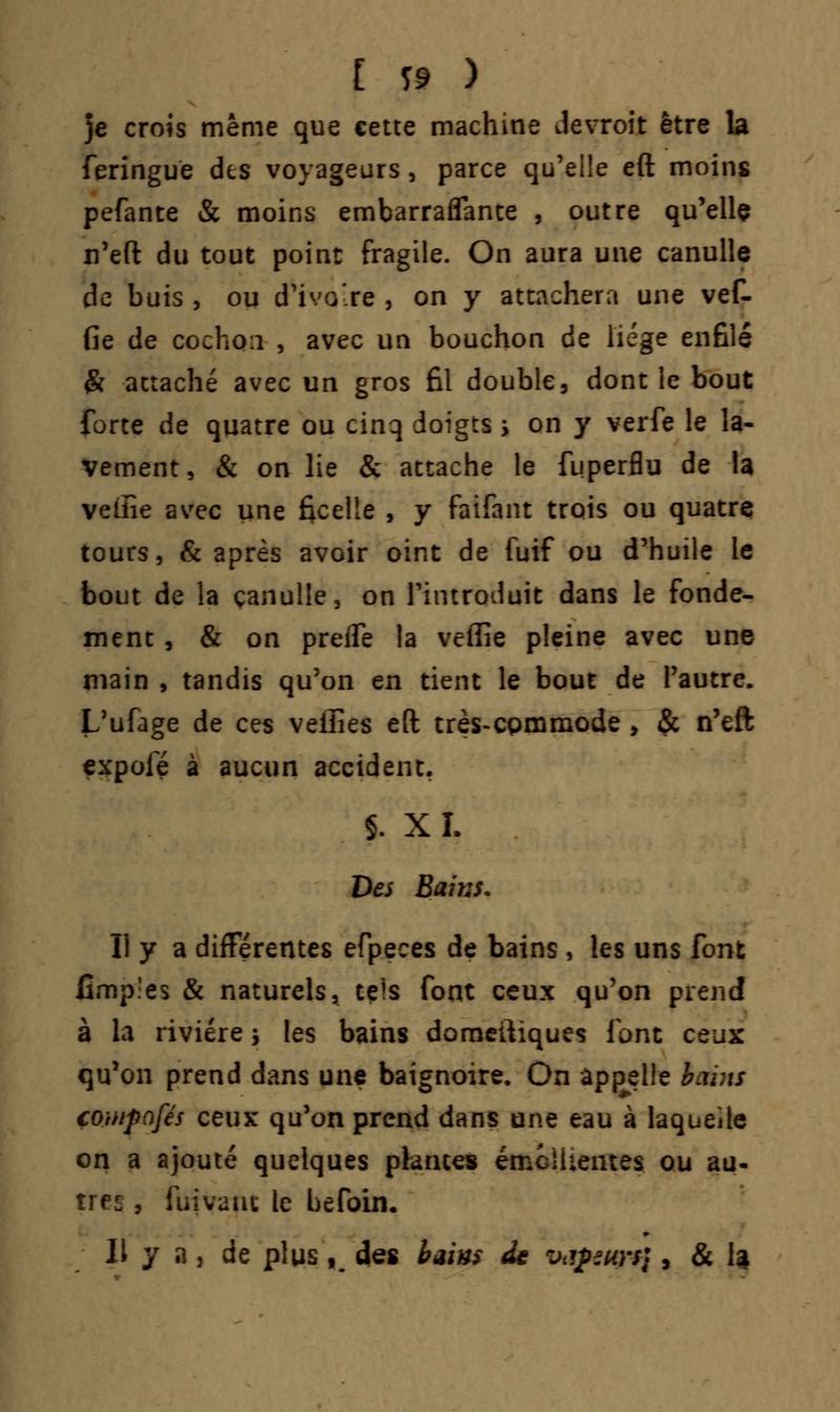 [ ï» ) je crois même que cette machine devroit être la feringuë dis voyageurs, parce qu'elle eft moins pefante & moins embarraflante , outre qu'elle n'eft du tout point fragile. On aura une canulle de buis , ou d'ivo'.re , on y attachera une vef- fie de cochon , avec un bouchon de liège enfilé & attaché avec un gros fil double3 dont le bout forte de quatre ou cinq doigts > on y verfe le la- vement, & on lie & attache le fuperflu de la veiîie avec une ficelle , y faifant trois ou quatre tours, & après avoir oint de fuif ou d'huile le bout de la çanulle, on l'introduit dans le fonde- ment , & on prefle la veiïie pleine avec une main , tandis qu'on en tient le bout de l'autre. L'ufage de ces velîies eft très-cpmmode > & n'eft expole à aucun accident. f. XL Des Bains. Il y a différentes efpeces de bains, les uns font Gmp'es & naturels, tels font ceux qu'on prend à la rivière > les bains domeftiques font ceux qu'on prend dans une baignoire. On appelle btùns couifafés ceux qu'on prend dans une eau à laquelle on a ajouté quelques plantes émeikentes ou au- , fuivauc le befoin. Il y a j de plus K des baim de Vtipïurs}, & I4