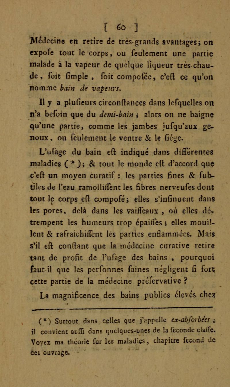 Médecine en retire de très-grands avantages; on fxpofe tout le corps, ou feulement une partie malade à la vapeur de quelque liqueur très-chau- de , Toit fimple , foit compofée, c'eft ce qu'on nomme bain Je vapeurs. 11 y a plufieurs circonftances dans lefquelles on n'a befoin que du demi-bain $ alors on ne baigne qu'une partie, comme les jambes jufqu'aux ge- noux, ou feulement le ventre & le Gége« L'ufage du bain eft indiqué dans différentes maladies (*)> & tout le monde eft d'accord que c'eft un moyen curatif : les parties fines & fub- tiles de l'eau ramoiliifent les fibres nerveufes dont tout le corps eft compofé; elles s'infinuent dans les pores, delà dans les vaiffeaux , où elles dé- trempent les humeurs trop épaiifes -, elles mouil- lent & rafraichiflent les parties enflammées. Mais s'il eft conftant que la médecine curative retire tant de profit de l'ufage des bains , pourquoi faut-il que les perfonnes faines négligent h fort cette partie de la médecine préfervative ? La magnificence des bains publics élevés chez (*) S'jrrojt dans celles que j'appelle ex-ab/erbees ± il convient aeffi dans quelques-unes de la féconde claiTe. « ma théorie fur les maladies, chapitre fécond wie cet ouvrage*