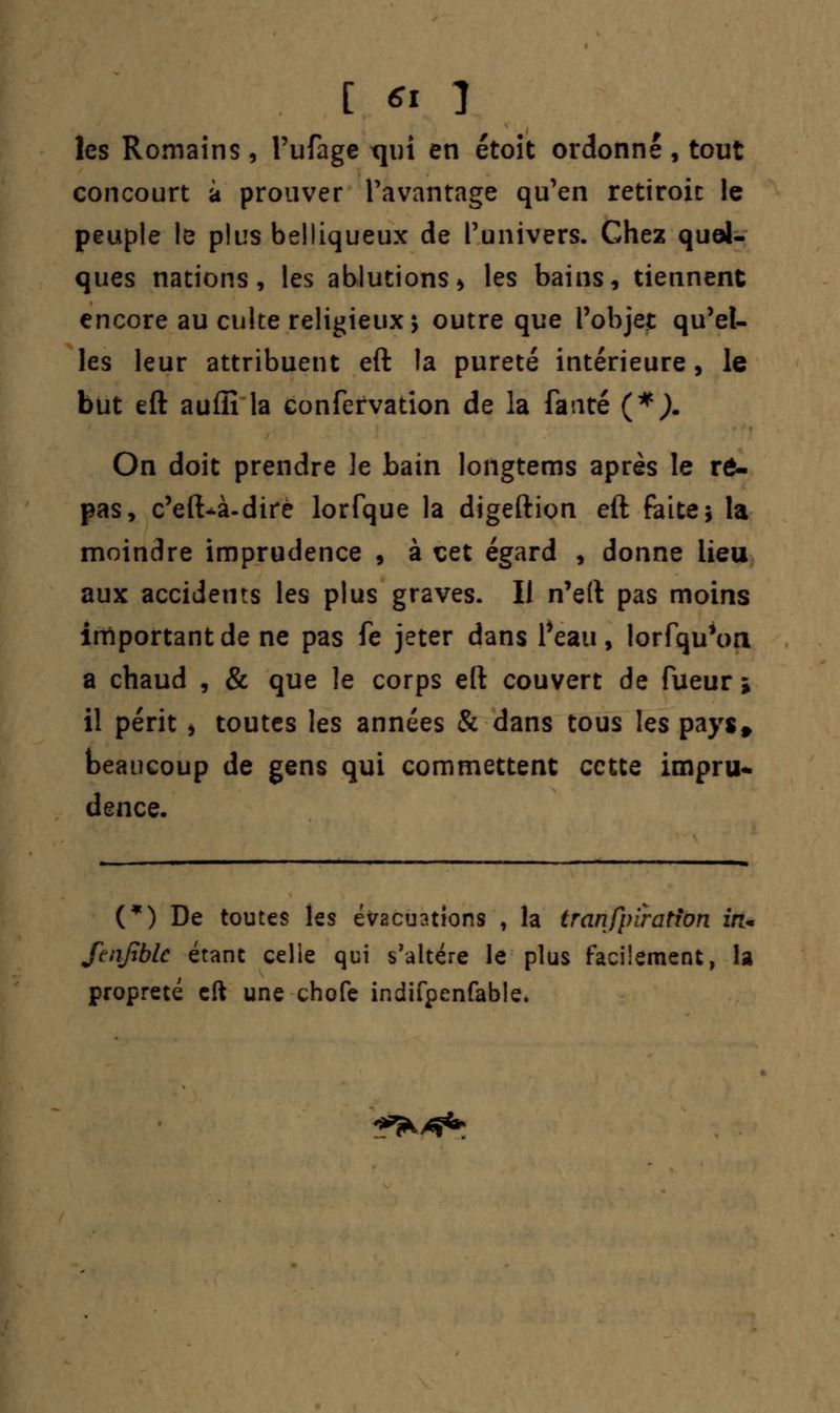 les Romains, l'ufage Tjiri en étoit ordonné , tout concourt à prouver l'avantage qu'en retiroic le peuple le plus belliqueux de l'univers. Chez quel- ques nations, les ablutions > les bains, tiennent encore au culte religieux s outre que l'objet qu'el- les leur attribuent eft la pureté intérieure, le but eft auflî la confervation de la fauté (*). On doit prendre le bain longtems après le rô- pas, c'eft-à-dire lorfque la digeftion eft faite* la moindre imprudence , à cet égard , donne lieu aux accidents les plus graves. Il n'eft pas moins important de ne pas fe jeter dans l'eau, lorfqu'on a chaud , & que le corps eft couvert de fueur ; il périt i toutes les années & dans tous les pays* beaucoup de gens qui commettent cette impru- dence. (*) De toutes les évacuations , la tranfpiratfon zVn ftnfiblc étant celle qui s'altère le plus facilement, la propreté eft une chofe indifpenfable. I^^