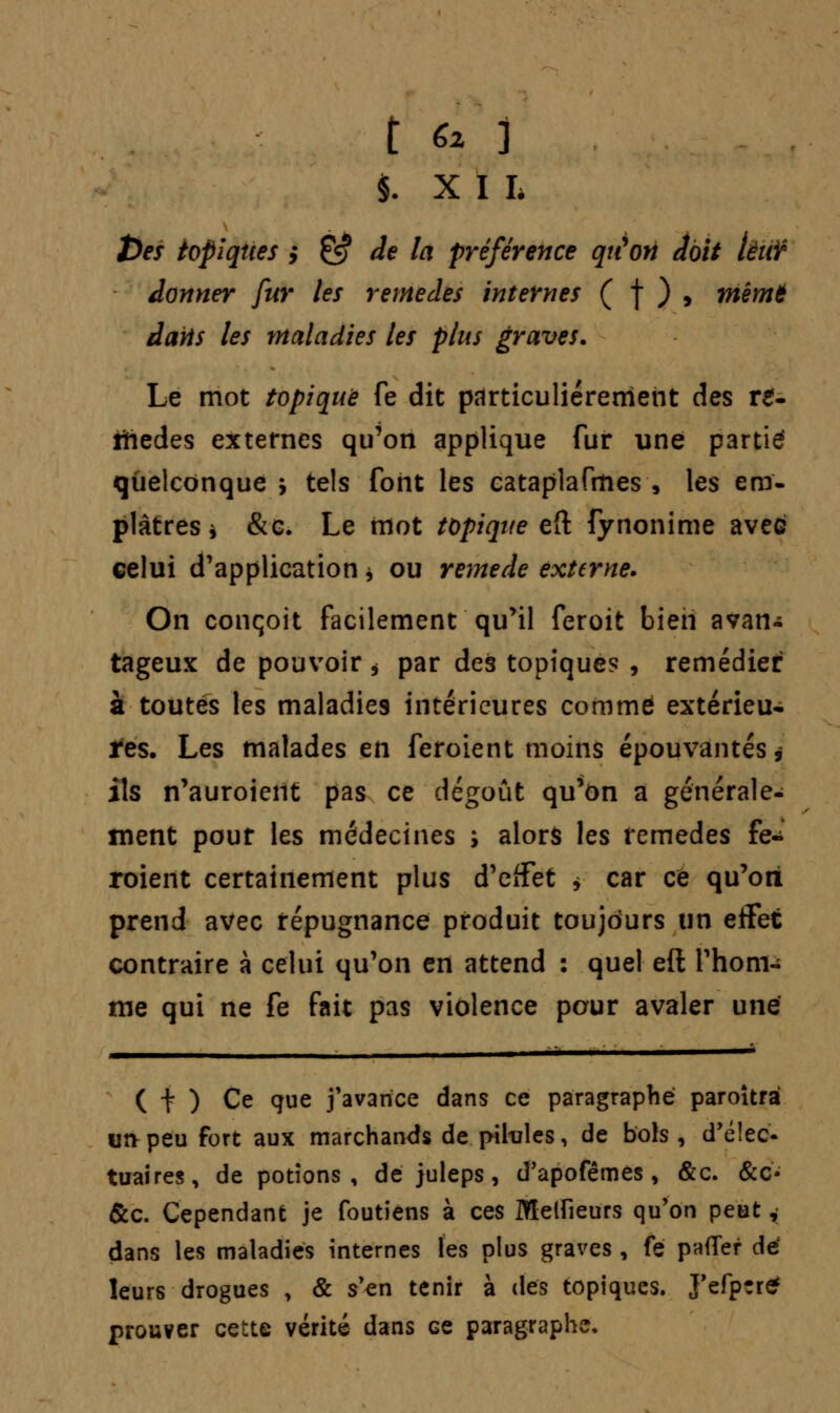 §. XIL toes topiques y & de la préférence qu'on doit lèiiï damier fur les remèdes internes ( f ) , mèmt dans les maladies les plus graves. Le mot topique fe dit particulièrement des re- mèdes externes qu'on applique fur une partie quelconque > tels font les cataplafmes , les em- plâtres * &c. Le mot topique eft fynonime avec celui d'application * ou remède externe. On conçoit facilement qu'il feroit bien avan- tageux de pouvoir * par des topique? , remédier a toutes les maladies intérieures comme extérieu- res. Les malades en feroient moins épouvantés, ils n'auroient pas ce dégoût qu'on a générale- ment pour les médecines s alors les remèdes fe- roient certainement plus d'effet * car ce qu'on prend avec répugnance produit toujours un eifet contraire à celui qu'on en attend : quel eft l'hom- me qui ne fe fait pas violence pour avaler une ( t ) Ce que j'avance dans ce paragraphe paroîtrà un peu fort aux marchands de pilules, de bols , d'élec- tuaires, de potions, de juleps, d'apofêmes , &c. &c- &c. Cependant je foutiens à ces Melfieurs qu'on peut,; dans les maladies internes les plus graves, fe paffer dé leurs drogues , & s'en tenir à des topiques. J'efptre prouver cette vérité dans ce paragraphe.