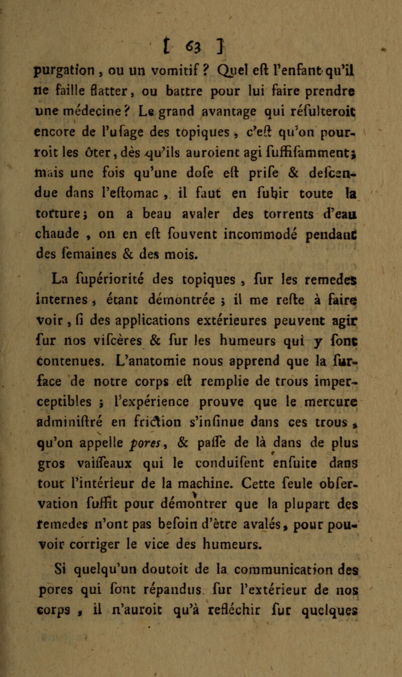 i ^ 3 purgatfon , ou un vomitif ? Quel eft l'enfant qu'il île faille flatter, ou battre pour lui faire prendre une médecine? Le grand avantage qui réfulteroit encore de l'ufage des topiques , c'eft qu'on pour- roit les ôter,dès qu'ils auroient agi fuffifammenti niais une fois qu'une dofe eft prife & defcen- due dans l'eftomac , il faut en fubir toute la torture* on a beau avaler des torrents d'eau chaude , on en eft fouvent incommodé pendanC des femaines & des mois. La fupériorité des topiques , fur les remèdes internes * étant démontrée ; il me refte à faire voir, Ci des applications extérieures peuvent agir fur nos vifcères & fur les humeurs qui y font Contenues. L'anatomie nous apprend que la fur- face de notre corps eft remplie de trous imper- ceptibles i Inexpérience prouve que le mercure adminiftré en friclion s'infinue dans ces trous * qu'on appelle pores, & palfe de là dans de plus gros vaifleaux qui le conduifent enfuite dans tout l'intérieur de la machine. Cette feule obser- vation fulïit pour démontrer que la plupart des îemedes n'ont pas befoin d'être avalés* pour pou- voir corriger le vice des humeurs. Si quelqu'un doutoit de la communication des pores qui font répandus fur l'extérieur de nos corps f il n'auroit qu'à refléchir fur quelques