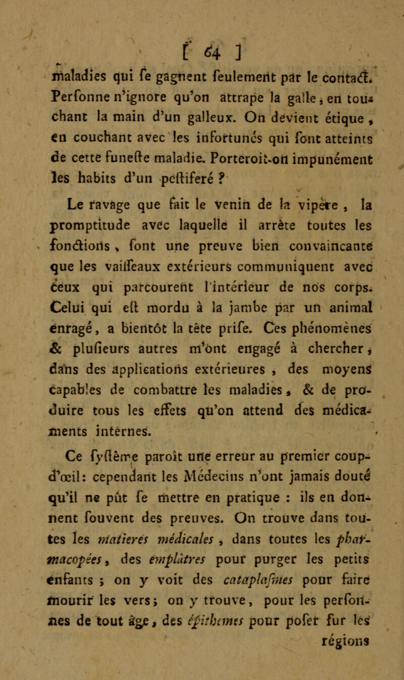 maladies qui fe gagnent feulement par le contacft. Perfonne n'ignore qu'on attrape la galle, en tou* chant la main d'un galleux. On devient étique , €ii couchant avec les infortunes qui font atteints de cette funefte maladie. PorteroiUori impunément les habits d'un peftiferé ? Le ravage que fait le venin de la vipère , la promptitude avec laquelle il arrête toutes les fondions , font une preuve bien convaincante que les vaiifeaux extérieurs communiquent avec Ceux qui parcourent 1 intérieur de nos corps. Celui qui elt mordu à la jambe par un animal enragé, a bientôt la tète prife. Ces phénomènes & plufieurs autres m'ont engagé à chercher * dans des applications extérieures , des moyens capables de combattre les maladies, & de pro- duire tous les effets qu'on attend des médica- ments internes. Ce fvftèrre paroit une erreur au premier coup- d^œil: cependant les Médecins n'ont jamais douté qu'il ne pût fe mettre en pratique : ils en don- nent fouvent des preuves. On trouve dans tou- tes les matières médicales , dans toutes les phar- macopées , des emplâtres pour purger les petits enfants ; on y voit des cataplafrHcs pour faire mourir les vers; on y trouve, pour les perfon- nes de tout â&e, des epithams pour pofef fur \c£ régions