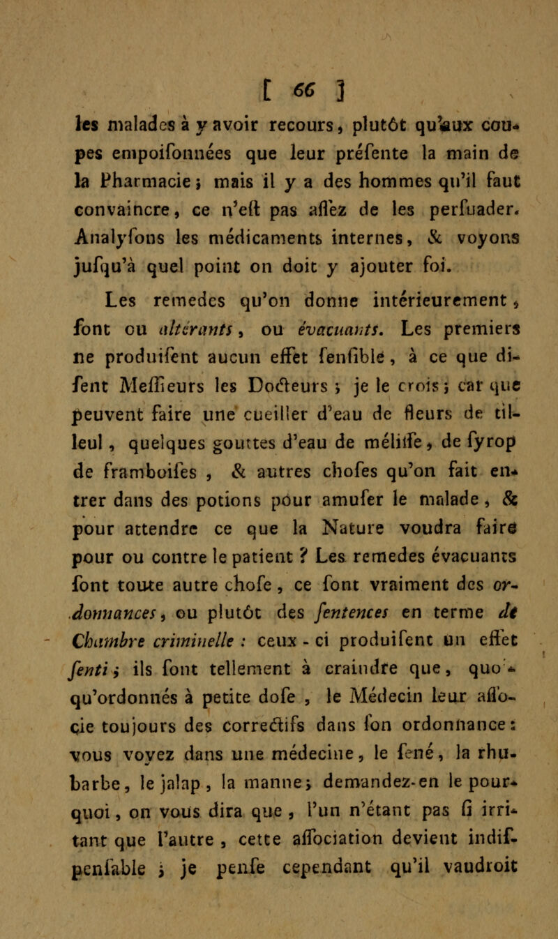 C ec 3 les malades à y avoir recours > plutôt qu'aux cou- pes empoifonnées que leur préfente la main de la Pharmacie; mais il y a des hommes qu'il faut convaincre, ce n'eft pas aflez de les perfuader, Analyfons les médicaments internes, & voyons jufqu'à quel point on doit y ajouter foi. Les remèdes qu'on donne intérieurement * font ou altérants, ou évacuants. Les premiers ne produifent aucun effet fenfible, à ce que di- fent Meilleurs les Docteurs ; je le crois; car que peuvent faire une cueiller d'eau de fleurs de til- leul , quelques gouttes d'eau de mélitfe * de fyrop de framboifes , & autres chofes qu'on fait en* trer dans des potions pour amufer le malade , & pour attendre ce que la Nature voudra faire pour ou contre le patient ? Les remèdes évacuants font toute autre chofe, ce font vraiment des or- donnances , ou plutôt des fentences en terme dt Chambre criminelle : ceux - ci produifent un effet fenti, ils font tellement à craindre que, quo * qu'ordonnés à petite dofe , le Médecin leur afio- çie toujours des corredifs dans Ion ordonnance: vous voyez dans une médecine, le fené, la rhu- barbe, le jalap , la manne; demandez-en le pour* quoi, on vous dira que , l'un n'étant pas fi irri- tant que l'autre , cette affociation devient indif- penfable ; je peufe cependant qu'il vaudroit