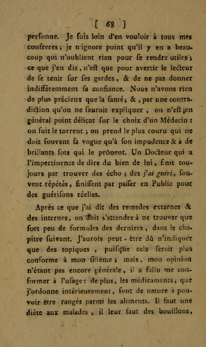[ *8 ] perfbrme. Je fuis loin d'en vouloir a tous rrttt confrères; je n'ignore point qu'il y en a beau. coup qui n'oublient rien pour fe rendre utiles * ce que j'en dis, n'eft que pour avertir le lecteur de fe tenir fur fes gardes, & de ne pas donner indifféremment fa confiance. Nous n'avons rien de plus précieux que !a famé; & , par une contra* diction qu'on ne fauroit expliquer , on n'eft ^en général point délicat fur le choix d'un Médecin : on fuit le torrent ; on prend le plus couru qui ne doit fouvent fa vogue qu'à fon impudence & à de brillants fots qui le prônent. Un Docteur qui a l'impertinence de dire du bien de lui, finît cou- jours par trouver des écho ; des foi guéris fou- vent répétés, finiifent par paifer en Public pour des guérifons réelles. Après ce que j'ai dit des remèdes externes & des internes, on doit s'attendre à ne trouver que fort peu de formules des derniers , dans !e cha- pitre fuivant. J'aurois peut - être dû n'indiquer que des topiques , puifque cela feroic plus conforme à mon fiîième > mais, mon opinion n'étant pas encore générale, il a fallu me con- former à l'ufage: déplus, les médicaments, que j'ordonne intérieurement, font de nature a pou- voir être rangés parmi les aliments. Il faut une diéce aux malades , il leur faut des bouillons,