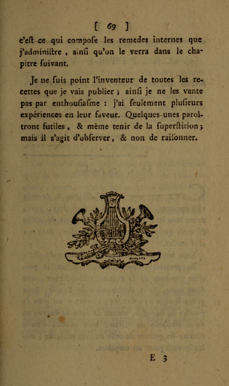 c'efl ce qui compofe les remèdes internes que j'adminillre , ainG qu'on le verra dans le cha- pitre fuivant. Je ne fuis point l'inventeur de toutes les re- cettes que je vais publier ; ainfî je ne les vante pas par enthoufiafme : j'ai feulement plufieurs expériences en leur faveur. Quelques-unes paroî- tront futiles, & même tenir de la fuperfticion ; mais il s'agit d'obferver, & non de raiibnner.